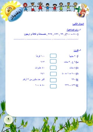 9 
السؤال الثاني: 
-1 رتب تصاعدي ا : 
925 , خمسمائة و ثلاثة و اربعون , 897 , 99 , )288 – 888( 
................ , ................ , ................ , ................. , ................ 
-2 قارن: 
أ( 2 جنيه ا 511 قرش ا 
ب ( 3 ع , 6 مئات 356 
ت ( 1 مئات 11 عشرات 
715 11 + 5 + ث ( 711 
ج ( 221 أكبر عدد مكون من 6 أرقام 
511 + 81 262 – ح ( 162 
 