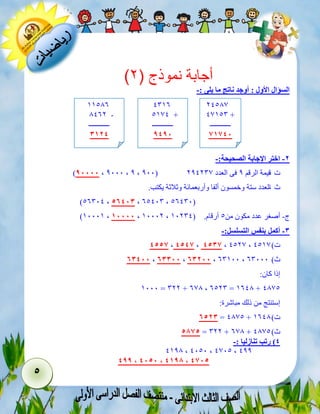 5 
) أجابة نموذج ) 2 
السؤال الأول : أوجد ناتج ما يلى :- 
-2 اختر الإجابة الصحيحة:- 
)83333 ، 1000 ، 1 ، 100( ت -قيمة الرقم 1 فى العدد 112103 
ث ا -لعدد ستة وخمسون ألفا وأربعمائة وثلاثة يكتب. 
)46002 ، 42533 ، 64200 ، 46200( 
)90009 ، 33333 ، 90001 ، ج- أصغر عدد مكون من 4 أرقام. ) 90102 
-3 أكمل بنفس التسلسل:- 
5444 ، 5454 ، 5434 ، 2413 ، ت ( 2493 
23533 ، 23333 ، 23233 ، 60900 ، ث ( 60000 
إذا كان: 
9000 = 011 + 633 ، 6410 = 9623 + 2334 
إستنتج من ذلك مباشرة: 
2423 = 2334 + ت ( 9623 
4844 = 011 + 633 + ث ( 2334 
5( رتب تنازليا :- 
2913 ، 2040 ، 2304 ، 211 
588 ، 5343 ، 5388 ، 5434 
12433 
23940 + 
ــــــــــــ 
43453 
2096 
4932 + 
ــــــــــــ 
8583 
99436 
3261 - 
ــــــــــــ 
3325 
 