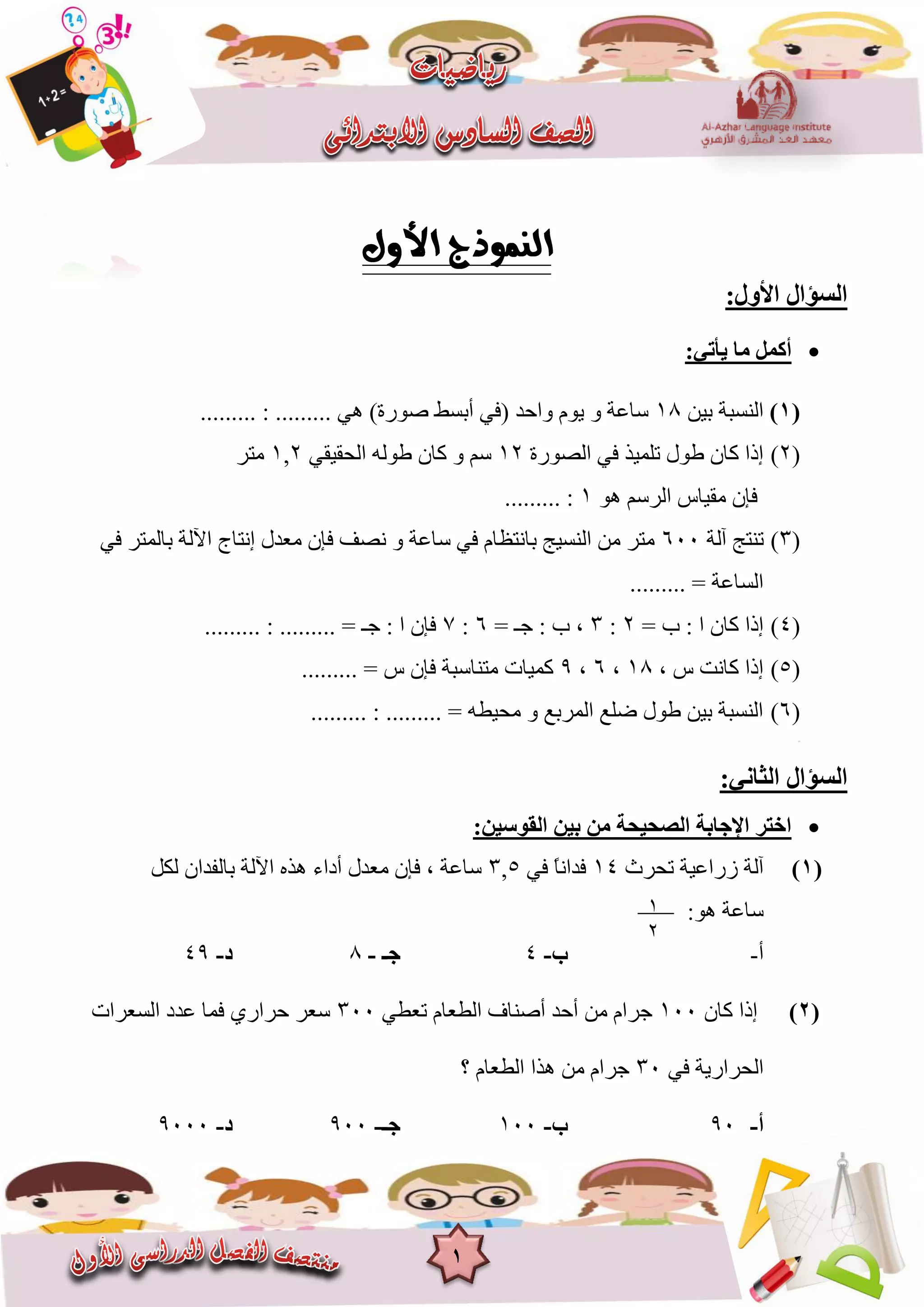1
:‫األٚي‬ ‫اٌغؤاي‬
:ٟ‫٠أر‬ ‫ِب‬ ًّ‫أو‬
(1)ٍٍ‫ت‬ ‫انُغثح‬81......... : ......... ًْ )‫صٕسج‬ ‫أتغظ‬ ً‫(ف‬ ‫ٔاحذ‬ ‫ٌٕو‬ ٔ ‫عاػح‬
(2)‫انصٕسج‬ ً‫ف‬ ‫ذهًٍز‬ ‫عٕل‬ ٌ‫كا‬ ‫إرا‬82ً‫انحقٍق‬ ّ‫عٕن‬ ٌ‫كا‬ ٔ ‫عى‬2,8‫يرش‬
‫ي‬ ٌ‫فإ‬‫ق‬ْٕ ‫انشعى‬ ‫ٍاط‬8......... :
(3)‫آنح‬ ‫ذُرح‬666ً‫ف‬ ‫تانًرش‬ ‫اَنح‬ ‫إَراج‬ ‫يؼذل‬ ٌ‫فإ‬ ‫َصف‬ ٔ ‫عاػح‬ ً‫ف‬ ‫تاَرظاو‬ ‫انُغٍح‬ ٍ‫ي‬ ‫يرش‬
......... = ‫انغاػح‬
(4)= ‫ب‬ : ‫ا‬ ٌ‫كا‬ ‫إرا‬2:3،= ‫خـ‬ : ‫ب‬6:7......... : ......... = ‫خـ‬ : ‫ا‬ ٌ‫فإ‬
(5), ‫ط‬ ‫كاَد‬ ‫إرا‬81,6,9‫ي‬ ‫كًٍاخ‬‫ر‬......... = ‫ط‬ ٌ‫فإ‬ ‫ُاعثح‬
(6)......... : ......... = ّ‫يحٍغ‬ ٔ ‫انًشتغ‬ ‫ضهغ‬ ‫عٕل‬ ٍٍ‫ت‬ ‫انُغثح‬
(7)
:ٟٔ‫اٌضب‬ ‫اٌغؤاي‬
:ٓ١‫اٌمٛع‬ ٓ١‫ث‬ ِٓ ‫اٌصؾ١ؾخ‬ ‫اإلعبثخ‬ ‫اخزش‬
(1)‫ذحشز‬ ‫صساػٍح‬ ‫آنح‬84ً‫ف‬ ً‫ا‬َ‫فذا‬5,3‫نكم‬ ٌ‫تانفذا‬ ‫اَنح‬ ِ‫ْز‬ ‫أداء‬ ‫يؼذل‬ ٌ‫فإ‬ , ‫عاػح‬
:ْٕ ‫عاػح‬
‫أ‬-‫ة‬-4‫عـ‬-1‫د‬-49
(2)ٌ‫كا‬ ‫إرا‬866ً‫ذؼغ‬ ‫انغؼاو‬ ‫أصُاف‬ ‫أحذ‬ ٍ‫ي‬ ‫خشاو‬366‫انغؼشاخ‬ ‫ػذد‬ ‫فًا‬ ‫حشاسي‬ ‫عؼش‬
ً‫ف‬ ‫انحشاسٌح‬36‫؟‬ ‫انغؼاو‬ ‫ْزا‬ ٍ‫ي‬ ‫خشاو‬
‫أ‬-96‫ة‬-866‫عـ‬-966‫د‬-9666
8
2
 
