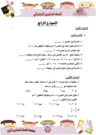 10
:‫األٚي‬ ‫اٌغؤاي‬
ٟ‫٠أر‬ ‫ِب‬ ًّ‫أو‬:
1-............ = ٓ٠‫ػذد‬ ٓ١‫ث‬ ‫إٌغجخ‬
2-‫اٌصٛسح‬ ٟ‫ف‬ ‫أؽّذ‬ ‫عٛي‬ ْ‫وب‬ ‫أرا‬7ٛ٘ ٟ‫اٌؾم١م‬ ٌٗٛ‫ٚع‬ ُ‫ع‬4,1َ
= ٗ‫ٌصٛسر‬ ُ‫اٌشع‬ ‫ِم١بط‬ ْ‫فئ‬1.......... :
3-‫ِبو١ٕخ‬‫رٕزظ‬90َٖ‫٘ز‬ ‫أزبط‬ ‫ِؼذي‬ . ‫عبػخ‬ ٟ‫ف‬ ‫اٌمّبػ‬ ِٓ....... = ٕٗ١‫اٌّبو‬
4-= ‫ة‬ : ‫أ‬ ْ‫وب‬ ‫أرا‬1:4= ‫عـ‬ : ‫ة‬ ،3:2........... = ‫:عـ‬ ‫أ‬ ْٛ‫ف١ى‬
5-‫ٌألػذاد‬ ‫اٌّزٕبعت‬ ٟٔ‫اٌضب‬7،14،4........... ٛ٘
6-ٓ١‫اٌّؼ‬ ‫ضٍغ‬ ‫عٛي‬ ٓ١‫ث‬ ‫إٌغجخ‬ٌٝ‫إ‬........... = ٗ‫ِؾ١غ‬
ٟٔ‫اٌضب‬ ‫اٌغؤاي‬:
1-‫رؾشس‬ ‫صساػ١خ‬ ‫ِبو١ٕخ‬24ٟ‫ف‬ ْ‫فذا‬4‫ِؼذي‬ ْٛ‫ف١ى‬ .‫عبػبد‬ًّ‫ػ‬
ٗ‫عبػ‬ / ْ‫............فذا‬ ٛ٘ ‫اٌّبو١ٕخ‬ ٖ‫٘ز‬
‫أ‬)2)‫ة‬6)‫عـ‬8)‫د‬48
2-= ‫اٌصٛسح‬ ٟ‫ف‬ ‫ؽششح‬ ‫عٛي‬4ٟ‫اٌؾم١م‬ ‫ٚعٌٛٙب‬ ُ‫ع‬2ُِ
......... = ‫اٌزىج١ش‬ ‫ٔغجخ‬ ْٛ‫فزى‬
‫أ‬)2:1)‫ة‬1:20)‫عـ‬20:1)‫د‬1:2
3-
2
5
:
1
6
‫أ‬)12:5)‫ة‬15:2)‫ط‬6:5)‫د‬5:6
 