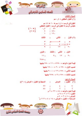 14
:‫اٌضبٌش‬ ‫اٌغؤاي‬
(1)= ٟ‫اٌؾم١م‬ ‫اٌغٛي‬4‚0ُِ
= ُ‫اٌشع‬ ٟ‫ف‬ ‫اٌغٛي‬8‚4‫سم‬×01=44‫مم‬
‫الحقيقي‬ ‫الطول‬ : ‫الرسم‬ ‫في‬ ‫الطول‬ = ‫الرسم‬ ‫مقياس‬
44:4‚1× (01)
441:4÷ (4)
021:0
(2)‫ا‬‫ألٚي‬:ٟٔ‫اٌضب‬:‫اٌضبٌش‬
5:3:3
4:4:3
20:12:9
ٟٔ‫اٌضب‬ : ‫األٚي‬‫اٌضبٌش‬ :‫اٌفشق‬ :
20:12:9:11
:2850
‫ل١ّخ‬= ‫اٌٛاؽذ‬ ‫اٌغضء‬8250÷11=750‫عٕ١ٙب‬
= ‫األٚي‬ ‫ٔص١ت‬750×20=15000‫عٕ١ٙب‬
= ٟٔ‫اٌضب‬ ‫ٔص١ت‬750×12=9000‫عٕ١ٙب‬
= ‫اٌضبٌش‬ ‫ٔص١ت‬750×9=6750‫عٕ١ٙب‬
:‫اٌشاثغ‬ ‫اٌغؤاي‬
(1)‫اٌغٛي‬:‫اٌؼشض‬:) ‫اٌؼشض‬ + ‫اٌغٛي‬ (( ‫اٌّؾ١ظ‬×2))
7:4:22
‫؟‬:‫؟‬:44
= ‫اٌٛاؽذ‬ ‫اٌغضء‬ ‫ل١ّخ‬44÷22=2َ
= ‫اٌغٛي‬7×2=14َ
= ‫اٌؼشض‬4×2=8َ
‫اٌغٛي‬ = ‫اٌّغبؽخ‬×= ‫اٌؼشض‬14×8=112َ2
 