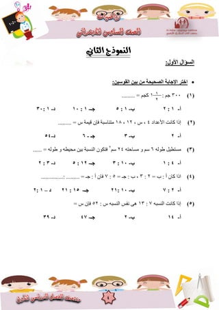 4
‫اٌغؤاي‬:‫األٚي‬
:ٓ١‫اٌمٛع‬ ٓ١‫ث‬ ِٓ ‫اٌصؾ١ؾخ‬ ‫اإلعبثخ‬ ‫اخزش‬
(1)366: ‫خى‬8......... = ‫كدى‬
‫أ‬-1:2‫ة‬-1:5‫عـ‬-1:10‫د‬-1:30
(2)‫األػذاد‬ ‫كاَد‬ ‫إرا‬4, ‫ط‬ ,82,81......... = ‫ط‬ ‫قًٍح‬ ٌ‫فإ‬ ‫يرُاعثح‬
‫أ‬-2‫ة‬-3‫عـ‬-6‫د‬-54
(3)ّ‫عٕن‬ ‫يغرغٍم‬6ّ‫يغاحر‬ ٔ ‫عى‬24‫عى‬2
‫ان‬ ٌٕ‫فرك‬ُ...... = ّ‫عٕن‬ ٔ ّ‫يحٍغ‬ ٍٍ‫ت‬ ‫غثح‬
‫أ‬-4:1‫ة‬-10:3‫عـ‬-12:5‫د‬-3:2
(4)= ‫ب‬ : ‫أ‬ ٌ‫كا‬ ‫ارا‬2:3= ‫خـ‬ : ‫ب‬ ,5:7...............: ......... = ‫خـ‬ : ‫أ‬ ٌ‫فا‬
‫أ‬-2:7‫ة‬-10:21‫عـ‬-15:21‫د‬–1:2
(5)ّ‫انُغث‬ ‫كاَد‬ ‫إرا‬7:83ّ‫انُغث‬ ‫َفظ‬ ‫ْى‬: ‫ط‬52= ‫ط‬ ٌ‫فإ‬
‫أ‬-14‫ة‬-2‫عـ‬-47‫د‬-39
8
2
 