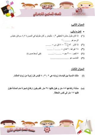 5
:ٟٔ‫اٌضب‬ ‫اٌغؤاي‬
:ٟ‫٠أر‬ ‫ِب‬ ًّ‫او‬
(1)ً‫انحقٍق‬ ‫حششج‬ ‫عٕل‬ ٌ‫كا‬ ‫إرا‬3,6‫انصٕسج‬ ً‫ف‬ ‫عٕنٓا‬ ٌ‫كا‬ ٔ ‫يههًٍرش‬5,4‫يقٍاط‬ ٌ‫فإ‬ ‫عى‬
: ......... ْٕ ‫انشعى‬8
(2)= ٌ‫كا‬ ‫إرا‬4......... = ‫ط‬ ٌ‫فإ‬
(3)81: ‫قٍشاط‬2ٌ‫فذا‬......... : ......... =
(4)5: ‫كدى‬366......... : ......... = ‫خى‬)‫صٕسج‬ ‫أتغظ‬ ً‫(ف‬
(5)............................. ْٕ ‫انرُاعة‬
:‫اٌضبٌش‬ ‫اٌغؤاي‬
(‫أ‬)ٟ٘ ٖ‫صٚا٠ب‬ ‫ل١بعبد‬ ٓ١‫ث‬ ‫إٌغجخ‬ ‫ِضٍش‬2:3:4.‫اٌّضٍش‬ ‫صٚا٠ب‬ ِٓ ‫صاٚ٠خ‬ ً‫و‬ ‫ل١بط‬
(‫ة‬)‫اسرفبػٙب‬ ‫ِئزٔخ‬85‫ظٍٙب‬ ‫عٛي‬ ٚ ‫ِزش‬34ُ‫فى‬ .‫ِزش‬‫عٛي‬ ‫اٌّئزٔخ‬ َ‫أِب‬ ‫شغشح‬ ‫اسرفبع‬ ْٛ‫٠ى‬
‫ظٍٙب‬17.‫اٌٍؾظخ‬ ‫ٔفظ‬ ٟ‫ف‬ ‫ِزش‬
+ ‫ط‬82
6
 