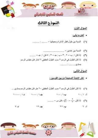 7
:‫األٚي‬ ‫اٌغؤاي‬
:ٟ‫٠أر‬ ‫ِب‬ ًّ‫أو‬
(1).......... : ......... = ‫ٔيحٍغٓا‬ ‫انذائشج‬ ‫قغش‬ ‫عٕل‬ ٍٍ‫ت‬ ‫انُغثح‬
(2)‫انُغثح‬................................ = ٌٍ‫ػذد‬ ٍٍ‫ت‬
(3)= ‫ب‬ : ‫ا‬ ٌ‫كا‬ ‫إرا‬2:3= ‫خـ‬ : ‫ب‬ ,3:5......... = ‫خـ‬ : ‫ا‬ ٌ‫فإ‬
(4)‫انشعى‬ ً‫ف‬ ‫انغٕل‬ ٌ‫كا‬ ‫إرا‬2ً‫انحقٍق‬ ‫انغٕل‬ ٔ ‫عى‬6‫انشعى‬ ‫يقٍاط‬ ٌ‫فإ‬ ‫أيراس‬
.......... : ......... ‫ٌغأي‬
:ٟٔ‫اٌضب‬ ‫اٌغؤاي‬
‫اخزش‬ٓ١‫ث‬ ِٓ ‫اٌصؾ١ؾخ‬ ‫اإلعبثخ‬: ٓ١‫اٌمٛع‬
(1)‫انشعى‬ ً‫ف‬ ‫انغٕل‬ ٌ‫كا‬ ‫إرا‬2ً‫انحقٍق‬ ‫انغٕل‬ ٔ ‫عى‬26... ‫ٌغأي‬ ‫انشعى‬ ‫يقٍاط‬ ٌ‫فإ‬ ‫يرش‬
‫أ‬-8:86‫ة‬-8:866‫عـ‬-8:8666‫د‬-8:86666
(2)......... = ‫ط‬ ٌ‫فإ‬ , = ٌ‫كا‬ ‫إرا‬
‫أ‬-6‫ة‬-28‫عـ‬-82‫د‬-7
2
7
‫ط‬
28
 