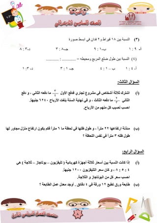 8
(3)ٍٍ‫ت‬ ‫انُغثح‬81ٔ ‫قٍشاط‬2ً‫ف‬ ٌ‫فذا‬‫صٕسج‬ ‫اتغظ‬
‫أ‬-9:8‫ب‬-8:9‫خـ‬-1:3‫د‬-3:1
(4............ : ............. = ّ‫ٔيحٍغ‬ ‫انًشتغ‬ ‫ضهغ‬ ‫عٕل‬ ٍٍ‫ت‬ ‫انُغثح‬ )
‫أ‬-4:8‫ب‬–8:4‫خـ‬-8:3‫د‬-3:8
:‫اٌضبٌش‬ ‫اٌغؤاي‬
(‫أ‬)‫دفغ‬ ٚ ، ٟٔ‫اٌضب‬ ٗ‫دفؼ‬ ‫ِب‬ ‫األٚي‬ ‫فذفغ‬ ٞ‫رغبس‬ ‫ِششٚع‬ ٟ‫ف‬ ‫أشخبص‬ ‫صالصخ‬ ‫اشزشن‬
‫األسثبػ‬ ‫ثٍغذ‬ ‫اٌغٕخ‬ ‫ٔٙب٠خ‬ ٟ‫ف‬ ٚ ، ‫اٌضبٌش‬ ٗ‫دفؼ‬ ‫ِب‬ ٟٔ‫اٌضب‬6240.ً‫ب‬ٙ١ٕ‫ع‬
.‫األسثبػ‬ ِٓ ُِٕٙ ً‫و‬ ‫ٔص١ت‬ ‫اؽغت‬
(‫ة‬)‫اسرفبػٙب‬ ‫ِئزٔخ‬22‫ِب‬ ‫ٌؾظخ‬ ٟ‫ف‬ ‫ظٍٙب‬ ‫عٛي‬ ٚ ، ً‫ا‬‫ِزش‬6ْٛ‫٠ى‬ ُ‫فى‬ ً‫ا‬‫ِزش‬‫ٌٙب‬ ‫ِغبٚس‬ ‫ِٕضي‬ ‫اسرفبع‬
ٍٗ‫ظ‬ ‫عٛي‬3‫؟‬ ‫اٌٍؾظخ‬ ‫ٔفظ‬ ٟ‫ف‬ ً‫ا‬‫ِزش‬
:‫اٌشاثغ‬ ‫اٌغؤاي‬
(‫أ‬)ْٛ٠‫رٍ١فض‬ ( ‫وٙشثبئ١خ‬ ‫أعٙضح‬ ‫صالصخ‬ ‫أعؼبس‬ ٓ١‫ث‬ ‫إٌغجخ‬ ‫وبٔذ‬ ‫إرا‬–‫ثٛربعبص‬–ٟ٘ ) ‫صالعخ‬
4:5:8ْٛ٠‫اٌزٍ١فض‬ ‫عؼش‬ ْ‫وب‬ ٚ ،1200.ً‫ب‬ٙ١ٕ‫ع‬
.‫اٌضالعخ‬ ٚ ‫اٌجٛربعبص‬ ِٓ ً‫و‬ ‫عؼش‬ ‫اؽغت‬
(‫ة‬)‫رغجغ‬ ‫ٚسق‬ ‫عبثؼخ‬12‫ٚس‬ٟ‫ف‬ ‫لخ‬4‫؟‬ ‫اٌغبثؼخ‬ ًّ‫ػ‬ ‫ِؼذي‬ ‫أٚعذ‬ . ‫دلبئك‬
3
4
2
3
 