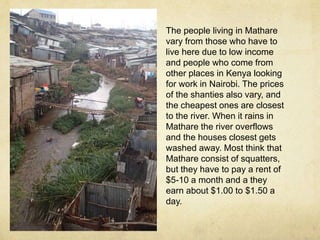 The people living in Mathare 
vary from those who have to 
live here due to low income 
and people who come from 
other places in Kenya looking 
for work in Nairobi. The prices 
of the shanties also vary, and 
the cheapest ones are closest 
to the river. When it rains in 
Mathare the river overflows 
and the houses closest gets 
washed away. Most think that 
Mathare consist of squatters, 
but they have to pay a rent of 
$5-10 a month and a they 
earn about $1.00 to $1.50 a 
day. 
 