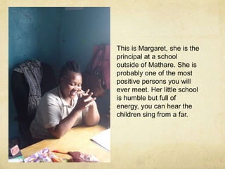 This is Margaret, she is the 
principal at a school 
outside of Mathare. She is 
probably one of the most 
positive persons you will 
ever meet. Her little school 
is humble but full of 
energy, you can hear the 
children sing from a far. 
 