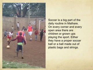 Soccer is a big part of the 
daily routine in Mathare. 
On every corner and every 
open area there are 
children or grown ups 
playing the sport. Either 
they have a proper soccer 
ball or a ball made out of 
plastic bags and strings. 
 