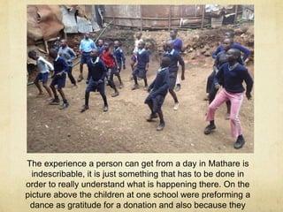 The experience a person can get from a day in Mathare is 
indescribable, it is just something that has to be done in 
order to really understand what is happening there. On the 
picture above the children at one school were preforming a 
dance as gratitude for a donation and also because they 
just love to do it. 
