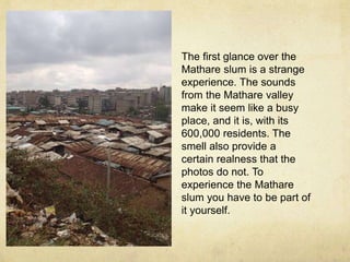 The first glance over the 
Mathare slum is a strange 
experience. The sounds 
from the Mathare valley 
make it seem like a busy 
place, and it is, with its 
600,000 residents. The 
smell also provide a 
certain realness that the 
photos do not. To 
experience the Mathare 
slum you have to be part of 
it yourself. 
 