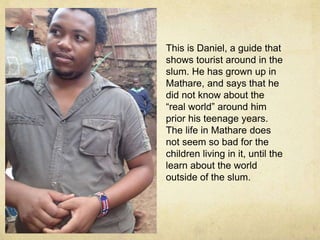 This is Daniel, a guide that 
shows tourist around in the 
slum. He has grown up in 
Mathare, and says that he 
did not know about the 
real world around him 
prior his teenage years. 
The life in Mathare does 
not seem so bad for the 
children living in it, until the 
learn about the world 
outside of the slum. 
 