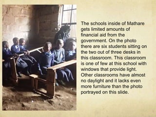 The schools inside of Mathare 
gets limited amounts of 
financial aid from the 
government. On the photo 
there are six students sitting on 
the two out of three desks in 
this classroom. This classroom 
is one of few at this school with 
windows that provide light. 
Other classrooms have almost 
no daylight and it lacks even 
more furniture than the photo 
portrayed on this slide. 
 