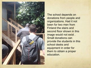 The school depends on 
donations from people and 
organizations. Had it not 
been for two men from 
Finland the stairs and 
second floor shown in this 
image would not exist . 
Small donations can 
provide the students in this 
school desks and 
equipment in order for 
them to obtain a proper 
education. 
 