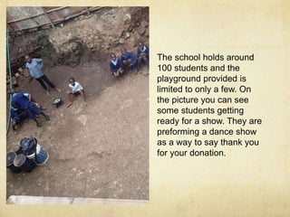 The school holds around 
100 students and the 
playground provided is 
limited to only a few. On 
the picture you can see 
some students getting 
ready for a show. They are 
preforming a dance show 
as a way to say thank you 
for your donation. 
 
