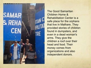 The Good Samaritan 
Children Home & 
Rehabilitation Center is a 
safe place for the orphans 
that live in Mathare. They 
provided stories of children 
found in dumpsters, and 
even in a dead woman's 
arms. They give the 
children a roof over their 
head and food. Their 
money comes from 
organizations and also 
independent donors. 
 