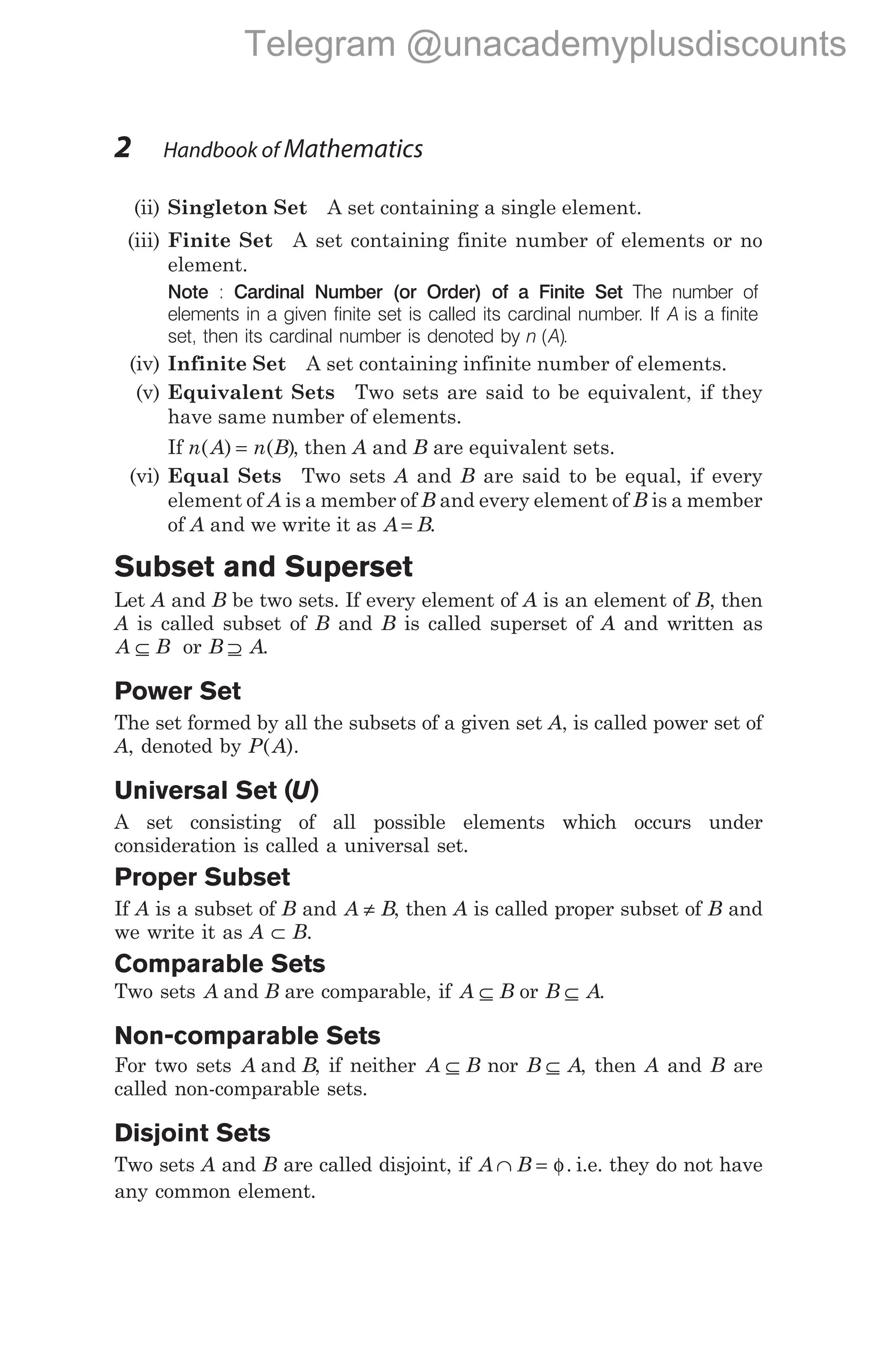 (ii) Singleton Set A set containing a single element.
(iii) Finite Set A set containing finite number of elements or no
element.
Note : Cardinal Number (or Order) of a Finite Set The number of
elements in a given finite set is called its cardinal number. If A is a finite
set, then its cardinal number is denoted by n A
( ).
(iv) Infinite Set A set containing infinite number of elements.
(v) Equivalent Sets Two sets are said to be equivalent, if they
have same number of elements.
If n A n B
( ) ( )
= , then A and B are equivalent sets.
(vi) Equal Sets Two sets A and B are said to be equal, if every
element of A is a member of B and every element of B is a member
of A and we write it as A B
= .
Subset and Superset
Let A and B be two sets. If every element of A is an element of B, then
A is called subset of B and B is called superset of A and written as
A B
⊆ or B A
⊇ .
Power Set
The set formed by all the subsets of a given set A, is called power set of
A, denoted by P A
( ).
Universal Set (U)
A set consisting of all possible elements which occurs under
consideration is called a universal set.
Proper Subset
If A is a subset of B and A B
≠ , then A is called proper subset of B and
we write it as A ⊂ B.
Comparable Sets
Two sets A B
and are comparable, if A B
⊆ or B A
⊆ .
Non-comparable Sets
For two sets A B
and , if neither A B
⊆ nor B A
⊆ , then A and B are
called non-comparable sets.
Disjoint Sets
Two sets A and B are called disjoint, if A B
∩ = φ. i.e. they do not have
any common element.
2 Handbook of Mathematics
Telegram @unacademyplusdiscounts
 