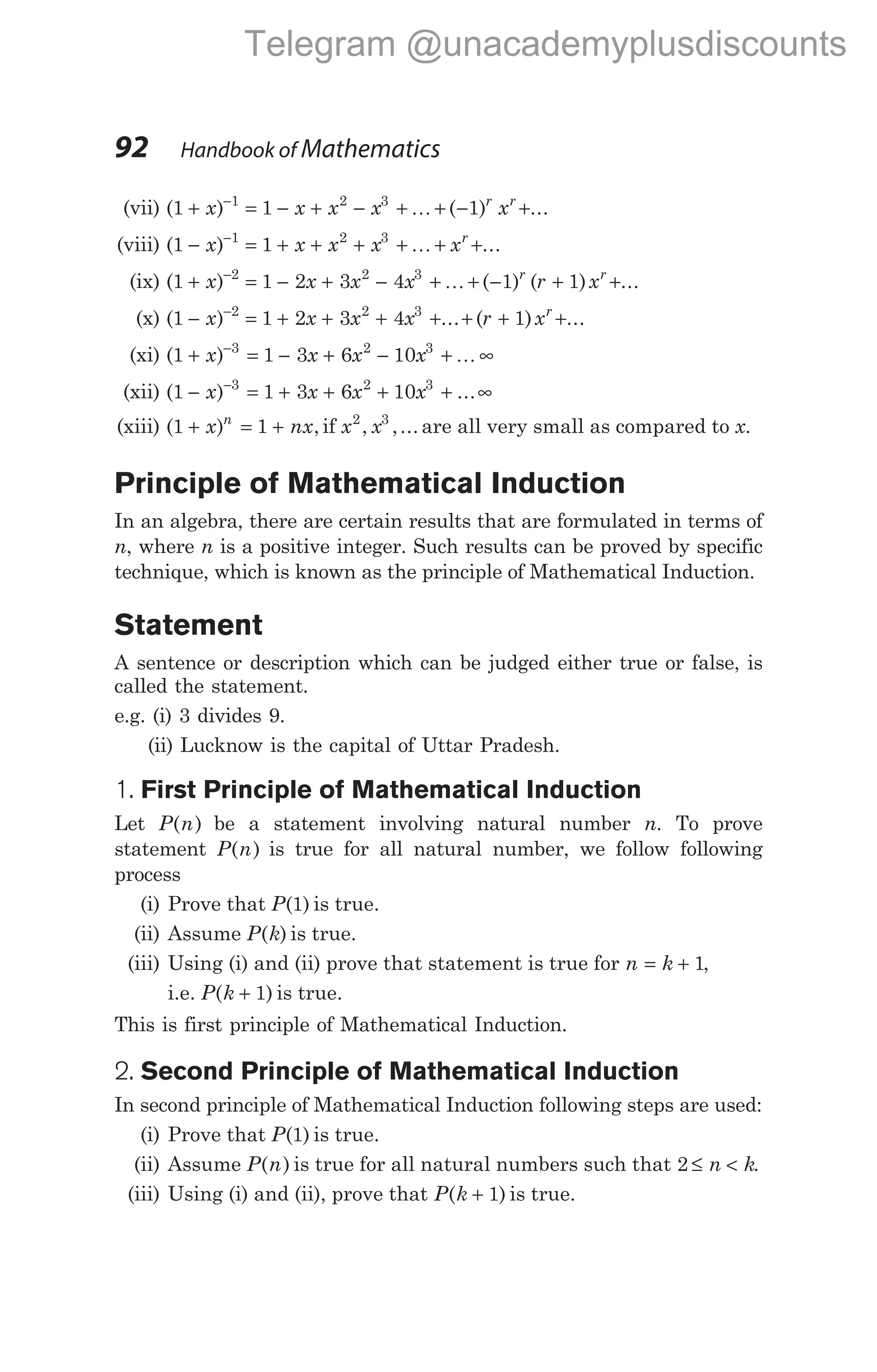 (vii) ( ) ( ) ...
1 1 1
1 2 3
+ = − + − + + − +
−
x x x x x
r r
K
(viii) ( ) ...
1 1
1 2 3
− = + + + + + +
−
x x x x xr
K
(ix) ( ) ( ) ( ) ...
1 1 2 3 4 1 1
2 2 3
+ = − + − + + − + +
−
x x x x r x
r r
K
(x) ( ) ... ( ) ...
1 1 2 3 4 1
2 2 3
− = + + + + + + +
−
x x x x r xr
(xi) ( )
1 1 3 6 10
3 2 3
+ = − + − + ∞
−
x x x x K
(xii) ( ) ...
1 1 3 6 10
3 2 3
− = + + + + ∞
−
x x x x
(xiii) ( ) ,
1 1
+ = +
x nx
n
if x x
2 3
, ,... are all very small as compared to x.
Principle of Mathematical Induction
In an algebra, there are certain results that are formulated in terms of
n, where n is a positive integer. Such results can be proved by specific
technique, which is known as the principle of Mathematical Induction.
Statement
A sentence or description which can be judged either true or false, is
called the statement.
e.g. (i) 3 divides 9.
(ii) Lucknow is the capital of Uttar Pradesh.
1. First Principle of Mathematical Induction
Let P n
( ) be a statement involving natural number n. To prove
statement P n
( ) is true for all natural number, we follow following
process
(i) Prove that P( )
1 is true.
(ii) Assume P k
( ) is true.
(iii) Using (i) and (ii) prove that statement is true for n k
= + 1,
i.e. P k
( )
+ 1 is true.
This is first principle of Mathematical Induction.
2. Second Principle of Mathematical Induction
In second principle of Mathematical Induction following steps are used:
(i) Prove that P( )
1 is true.
(ii) Assume P n
( ) is true for all natural numbers such that 2 ≤ <
n k.
(iii) Using (i) and (ii), prove that P k
( )
+ 1 is true.
92 Handbook of Mathematics
Telegram @unacademyplusdiscounts
 