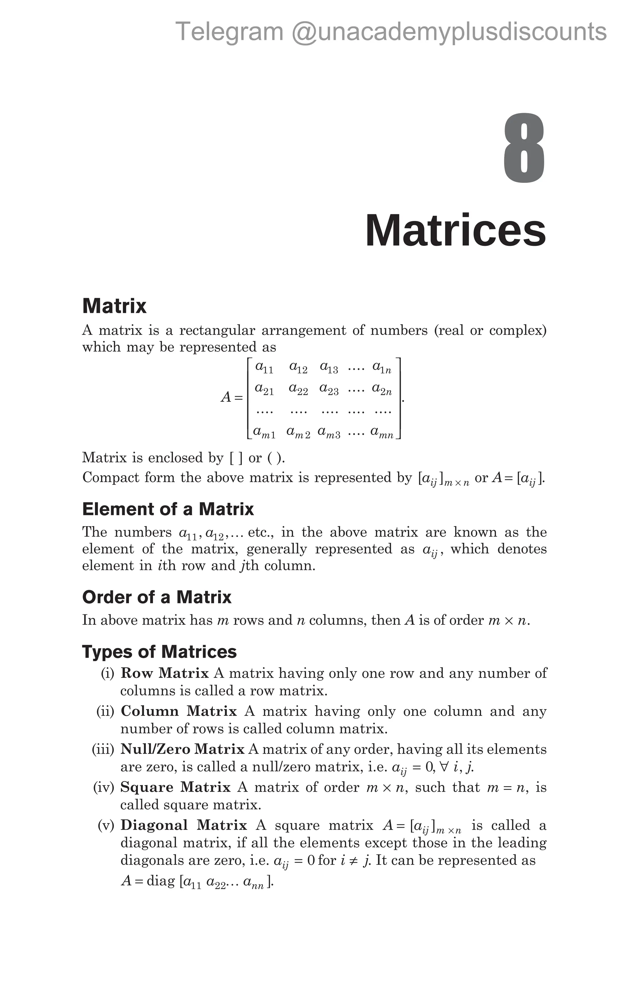 8
Matrices
Matrix
A matrix is a rectangular arrangement of numbers (real or complex)
which may be represented as
A
a
a
a
a
a
a
a
a
a
m m m
=
11
21
1
12
22
2
13
23
3
.... .... ....
....
....
....
....
....
a
a
a
n
n
mn
1
2












.
Matrix is enclosed by [ ] or ( ).
Compact form the above matrix is represented by [ ] [ ]
a A a
ij m n ij
× =
or .
Element of a Matrix
The numbers a a
11 12
, ,K etc., in the above matrix are known as the
element of the matrix, generally represented as aij , which denotes
element in ith row and jth column.
Order of a Matrix
In above matrix has m rows and n columns, then A is of order m n
× .
Types of Matrices
(i) Row Matrix A matrix having only one row and any number of
columns is called a row matrix.
(ii) Column Matrix A matrix having only one column and any
number of rows is called column matrix.
(iii) Null/Zero Matrix A matrix of any order, having all its elements
are zero, is called a null/zero matrix, i.e. aij = 0, ∀ i j
, .
(iv) Square Matrix A matrix of order m n
× , such that m n
= , is
called square matrix.
(v) Diagonal Matrix A square matrix A aij m n
= ×
[ ] is called a
diagonal matrix, if all the elements except those in the leading
diagonals are zero, i.e. aij = 0 for i j
≠ . It can be represented as
A a a ann
= diag [ ]
11 22K .
Telegram @unacademyplusdiscounts
 
