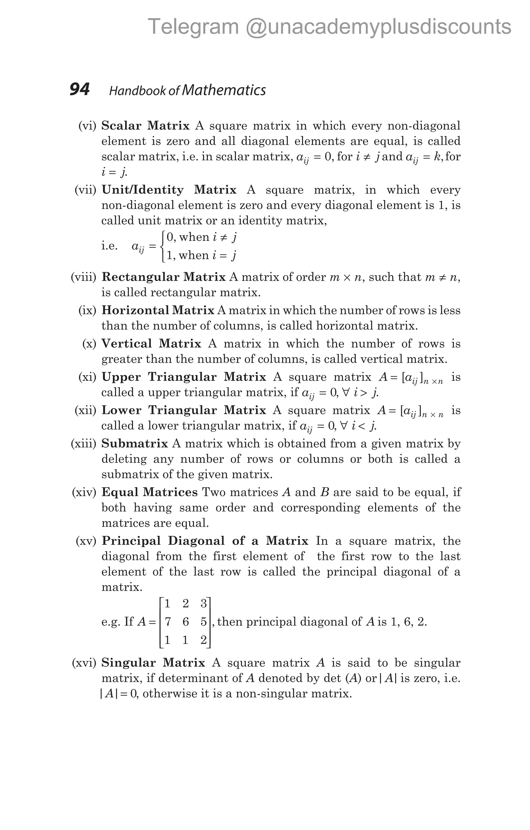 (vi) Scalar Matrix A square matrix in which every non-diagonal
element is zero and all diagonal elements are equal, is called
scalar matrix, i.e. in scalar matrix, a i j
ij = ≠
0, for and a k
ij = ,for
i j
= .
(vii) Unit/Identity Matrix A square matrix, in which every
non-diagonal element is zero and every diagonal element is 1, is
called unit matrix or an identity matrix,
i.e. a
i j
i j
ij =
≠
=



0
1
,
,
when
when
(viii) Rectangular Matrix A matrix of order m n
× , such that m n
≠ ,
is called rectangular matrix.
(ix) Horizontal Matrix A matrix in which the number of rows is less
than the number of columns, is called horizontal matrix.
(x) Vertical Matrix A matrix in which the number of rows is
greater than the number of columns, is called vertical matrix.
(xi) Upper Triangular Matrix A square matrix A aij n n
= ×
[ ] is
called a upper triangular matrix, if aij = 0, ∀ i j
> .
(xii) Lower Triangular Matrix A square matrix A aij n n
= ×
[ ] is
called a lower triangular matrix, if aij = 0, ∀ i j
< .
(xiii) Submatrix A matrix which is obtained from a given matrix by
deleting any number of rows or columns or both is called a
submatrix of the given matrix.
(xiv) Equal Matrices Two matrices A and B are said to be equal, if
both having same order and corresponding elements of the
matrices are equal.
(xv) Principal Diagonal of a Matrix In a square matrix, the
diagonal from the first element of the first row to the last
element of the last row is called the principal diagonal of a
matrix.
e.g. If A =










1 2 3
7 6 5
1 1 2
, then principal diagonal of A is 1, 6, 2.
(xvi) Singular Matrix A square matrix A is said to be singular
matrix, if determinant of A denoted by det (A) or| |
A is zero, i.e.
| |
A = 0, otherwise it is a non-singular matrix.
94 Handbook of Mathematics
Telegram @unacademyplusdiscounts
 