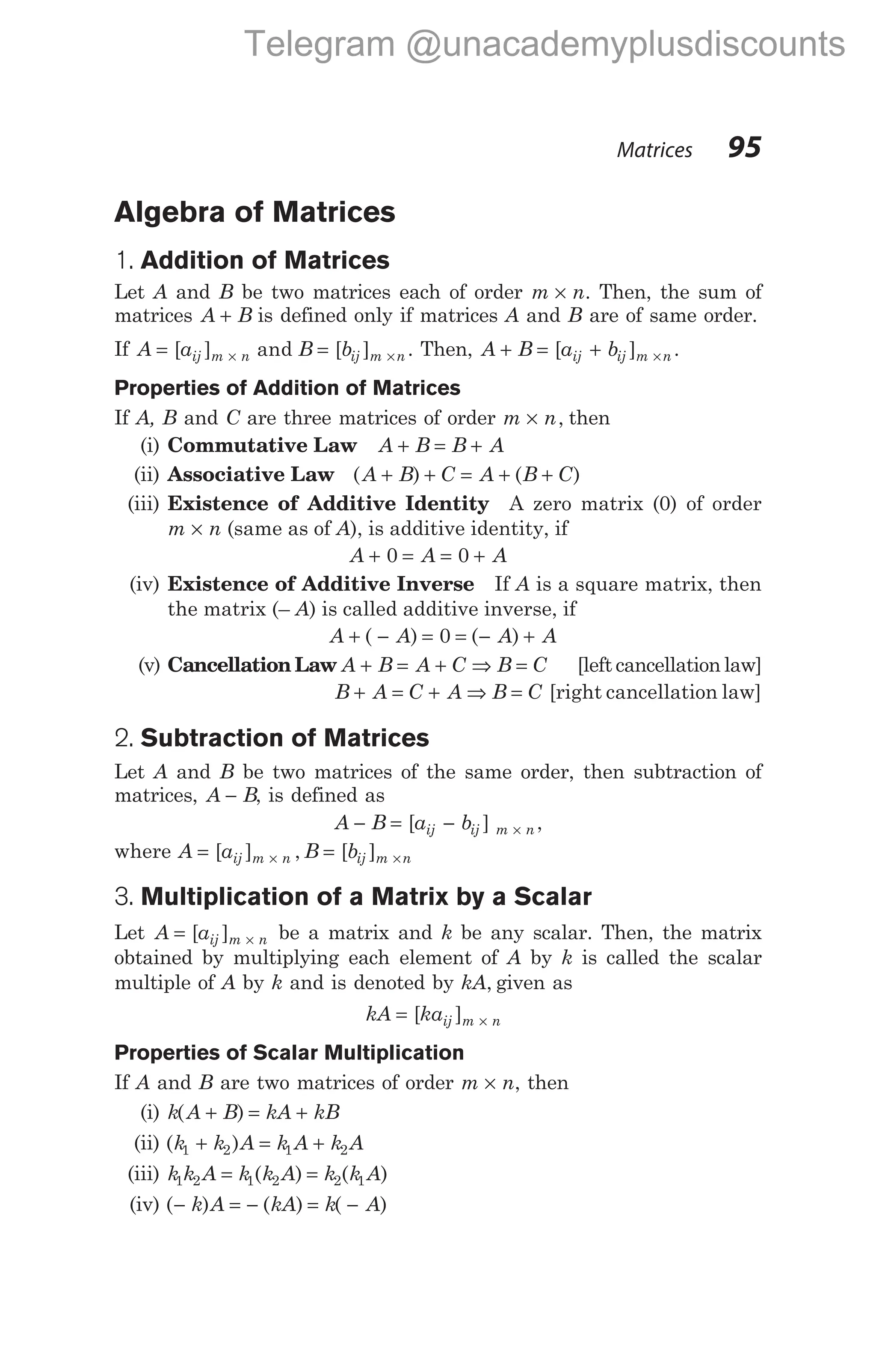 Algebra of Matrices
1. Addition of Matrices
Let A and B be two matrices each of order m n
× . Then, the sum of
matrices A B
+ is defined only if matrices A and B are of same order.
If A a B b
ij m n ij m n
= =
× ×
[ ] [ ]
and . Then, A B a b
ij ij m n
+ = + ×
[ ] .
Properties of Addition of Matrices
If A, B and C are three matrices of order m n
× , then
(i) Commutative Law A B B A
+ = +
(ii) Associative Law ( ) ( )
A B C A B C
+ + = + +
(iii) Existence of Additive Identity A zero matrix (0) of order
m n
× (same as of A), is additive identity, if
A A A
+ = = +
0 0
(iv) Existence of Additive Inverse If A is a square matrix, then
the matrix (– A) is called additive inverse, if
A A A A
+ − = = − +
( ) ( )
0
(v) Cancellation Law A B A C B C
+ = + ⇒ = [left cancellation law]
B A C A B C
+ = + ⇒ = [right cancellation law]
2. Subtraction of Matrices
Let A and B be two matrices of the same order, then subtraction of
matrices, A B
− , is defined as
A B a b
ij ij m n
− = − ×
[ ] ,
where A a B b
ij m n ij m n
= =
× ×
[ ] , [ ]
3. Multiplication of a Matrix by a Scalar
Let A aij m n
= ×
[ ] be a matrix and k be any scalar. Then, the matrix
obtained by multiplying each element of A by k is called the scalar
multiple of A by k and is denoted by kA, given as
kA kaij m n
= ×
[ ]
Properties of Scalar Multiplication
If A and B are two matrices of order m n
× , then
(i) k A B kA kB
( )
+ = +
(ii) ( )
k k A k A k A
1 2 1 2
+ = +
(iii) k k A k k A k k A
1 2 1 2 2 1
= =
( ) ( )
(iv) ( ) ( ) ( )
− = − = −
k A kA k A
Matrices 95
Telegram @unacademyplusdiscounts
 