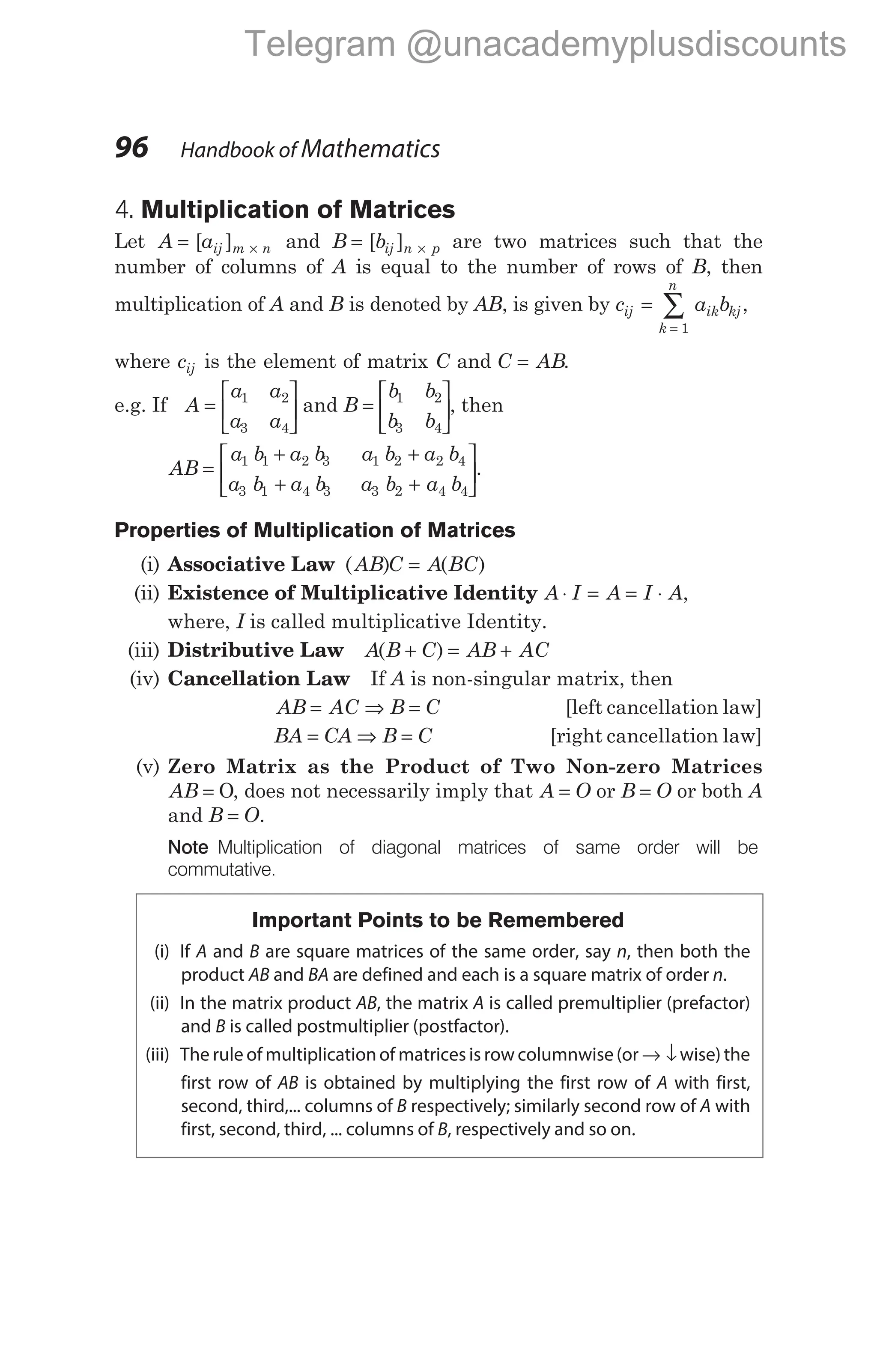 4. Multiplication of Matrices
Let A aij m n
= ×
[ ] and B bij n p
= ×
[ ] are two matrices such that the
number of columns of A is equal to the number of rows of B, then
multiplication of A and B is denoted by AB, is given by c a b
ij ik
k
n
kj
=
=
∑
1
,
where cij is the element of matrix C and C AB
= .
e.g. If A
a a
a a
=






1 2
3 4
and B =
b b
b b
1 2
3 4





, then
AB
a b a b a b a b
a b a b a b a b
=
+ +
+ +






1 1 2 3 1 2 2 4
3 1 4 3 3 2 4 4
.
Properties of Multiplication of Matrices
(i) Associative Law ( ) ( )
AB C A BC
=
(ii) Existence of Multiplicative Identity A I A I A
⋅ = = ⋅ ,
where, I is called multiplicative Identity.
(iii) Distributive Law A B C AB AC
( )
+ = +
(iv) Cancellation Law If A is non-singular matrix, then
AB AC B C
= ⇒ = [left cancellation law]
BA CA B C
= ⇒ = [right cancellation law]
(v) Zero Matrix as the Product of Two Non-zero Matrices
AB = O, does not necessarily imply that A O
= or B O
= or both A
and B O
= .
Note Multiplication of diagonal matrices of same order will be
commutative.
Important Points to be Remembered
(i) If A and B are square matrices of the same order, say n, then both the
product AB and BA are defined and each is a square matrix of order n.
(ii) In the matrix product AB, the matrix A is called premultiplier (prefactor)
and B is called postmultiplier (postfactor).
(iii) The rule of multiplicationof matrices is row columnwise(or → ↓wise) the
first row of AB is obtained by multiplying the first row of A with first,
second, third,... columns of B respectively; similarly second row of A with
first, second, third, ... columns of B, respectively and so on.
96 Handbook of Mathematics
Telegram @unacademyplusdiscounts
 