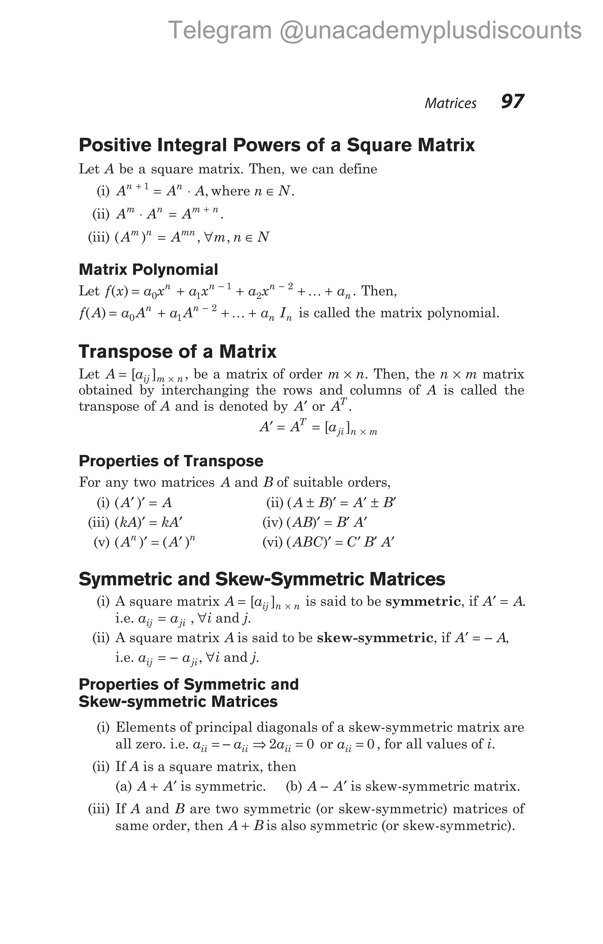 Positive Integral Powers of a Square Matrix
Let A be a square matrix. Then, we can define
(i) A A A
n n
+
= ⋅
1
, where n N
∈ .
(ii) A A A
m n m n
⋅ = +
.
(iii) ( )
A A
m n mn
= , ∀ ∈
m n N
,
Matrix Polynomial
Let f x a x a x a x a
n n n
n
( ) = + + + +
− −
0 1
1
2
2
K . Then,
f A a A a A a I
n n
n n
( ) = + + +
−
0 1
2
K is called the matrix polynomial.
Transpose of a Matrix
Let A aij m n
= ×
[ ] , be a matrix of order m n
× . Then, the n m
× matrix
obtained by interchanging the rows and columns of A is called the
transpose of A and is denoted by A′ or AT
.
A A a
T
ji n m
′ = = ×
[ ]
Properties of Transpose
For any two matrices A and B of suitable orders,
(i) ( )
A A
′ ′ = (ii) ( )
A B A B
± ′ = ′ ± ′
(iii) ( )
kA kA
′ = ′ (iv) ( )
AB B A
′ = ′ ′
(v) ( ) ( )
A A
n n
′ = ′ (vi) ( )
ABC C B A
′ = ′ ′ ′
Symmetric and Skew-Symmetric Matrices
(i) A square matrix A aij n n
= ×
[ ] is said to be symmetric, if A A
′ = .
i.e. a a
ij ji
= , ∀i and j.
(ii) A square matrix A is said to be skew-symmetric, if A A
′ = − ,
i.e. a a
ij ji
= − , ∀i and j.
Properties of Symmetric and
Skew-symmetric Matrices
(i) Elements of principal diagonals of a skew-symmetric matrix are
all zero. i.e. a a a
ii ii ii
= − ⇒ =
2 0 or aii = 0 , for all values of i.
(ii) If A is a square matrix, then
(a) A A
+ ′ is symmetric. (b) A A
− ′ is skew-symmetric matrix.
(iii) If A and B are two symmetric (or skew-symmetric) matrices of
same order, then A B
+ is also symmetric (or skew-symmetric).
Matrices 97
Telegram @unacademyplusdiscounts
 
