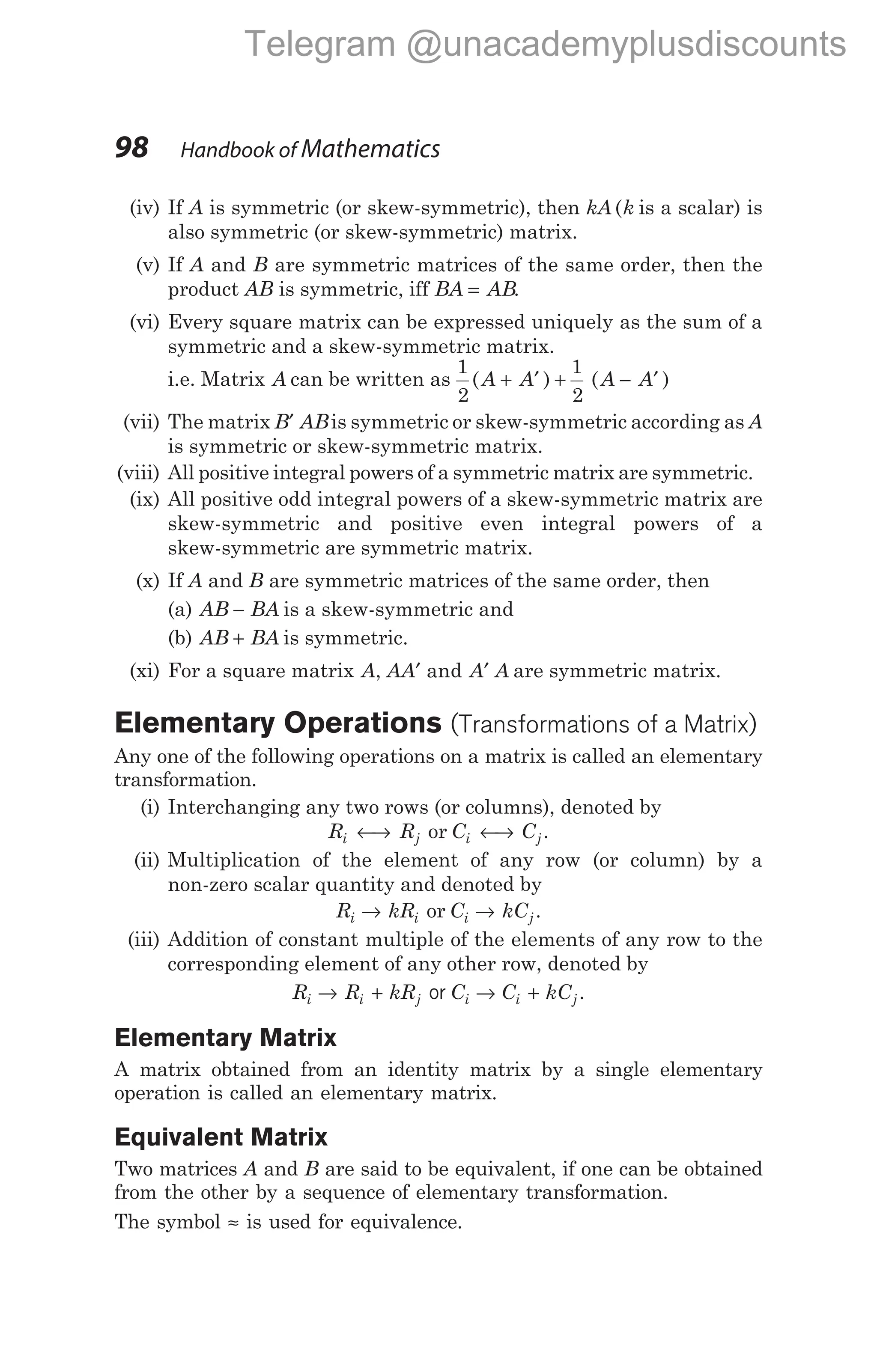 (iv) If A is symmetric (or skew-symmetric), then kA k
( is a scalar) is
also symmetric (or skew-symmetric) matrix.
(v) If A and B are symmetric matrices of the same order, then the
product AB is symmetric, iff BA AB
= .
(vi) Every square matrix can be expressed uniquely as the sum of a
symmetric and a skew-symmetric matrix.
i.e. Matrix A can be written as
1
2
1
2
( ) ( )
A A A A
+ ′ + − ′
(vii) The matrix B AB
′ is symmetric or skew-symmetric according as A
is symmetric or skew-symmetric matrix.
(viii) All positive integral powers of a symmetric matrix are symmetric.
(ix) All positive odd integral powers of a skew-symmetric matrix are
skew-symmetric and positive even integral powers of a
skew-symmetric are symmetric matrix.
(x) If A and B are symmetric matrices of the same order, then
(a) AB BA
− is a skew-symmetric and
(b) AB BA
+ is symmetric.
(xi) For a square matrix A AA A A
, and
′ ′ are symmetric matrix.
Elementary Operations (Transformations of a Matrix)
Any one of the following operations on a matrix is called an elementary
transformation.
(i) Interchanging any two rows (or columns), denoted by
R R
i j
←
→ or C C
i j
←
→ .
(ii) Multiplication of the element of any row (or column) by a
non-zero scalar quantity and denoted by
R kR
i i
→ or C kC
i j
→ .
(iii) Addition of constant multiple of the elements of any row to the
corresponding element of any other row, denoted by
R R kR C C kC
i i j i i j
→ + → +
or .
Elementary Matrix
A matrix obtained from an identity matrix by a single elementary
operation is called an elementary matrix.
Equivalent Matrix
Two matrices A and B are said to be equivalent, if one can be obtained
from the other by a sequence of elementary transformation.
The symbol ≈ is used for equivalence.
98 Handbook of Mathematics
Telegram @unacademyplusdiscounts
 