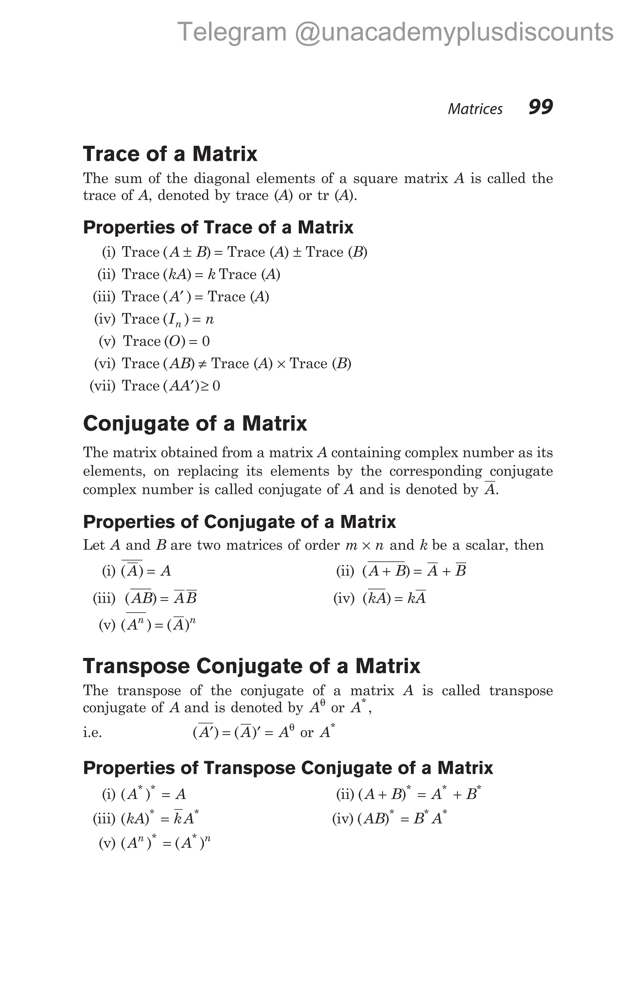 Trace of a Matrix
The sum of the diagonal elements of a square matrix A is called the
trace of A, denoted by trace (A) or tr (A).
Properties of Trace of a Matrix
(i) Trace ( )
A B
± = Trace (A) ± Trace (B)
(ii) Trace ( )
kA k
= Trace (A)
(iii) Trace ( )
A′ = Trace (A)
(iv) Trace ( )
I n
n =
(v) Trace ( )
O = 0
(vi) Trace ( )
AB ≠ Trace (A) × Trace (B)
(vii) Trace ( )
AA′ ≥ 0
Conjugate of a Matrix
The matrix obtained from a matrix A containing complex number as its
elements, on replacing its elements by the corresponding conjugate
complex number is called conjugate of A and is denoted by A.
Properties of Conjugate of a Matrix
Let A and B are two matrices of order m n
× and k be a scalar, then
(i) ( )
A A
= (ii) ( )
A B A B
+ = +
(iii) ( )
AB AB
= (iv) ( )
kA kA
=
(v) ( ) ( )
A A
n n
=
Transpose Conjugate of a Matrix
The transpose of the conjugate of a matrix A is called transpose
conjugate of A and is denoted by Aθ
or A*
,
i.e. ( ) ( )
A A A
′ = ′ = θ
or A*
Properties of Transpose Conjugate of a Matrix
(i) ( )
* *
A A
= (ii) ( )* * *
A B A B
+ = +
(iii) ( )* *
kA kA
= (iv) ( )* * *
AB B A
=
(v) ( ) ( )
* *
A A
n n
=
Matrices 99
Telegram @unacademyplusdiscounts
 