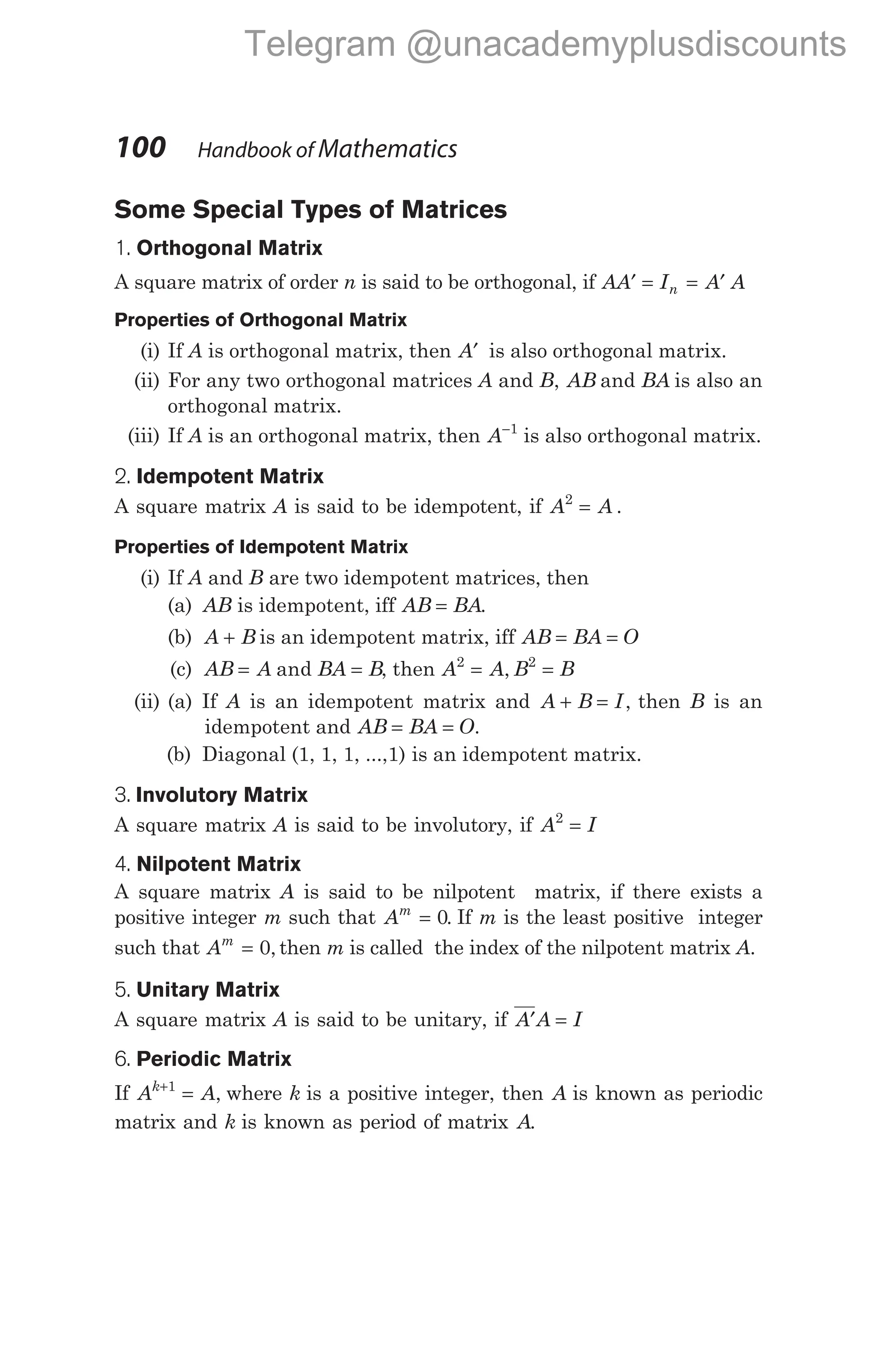 Some Special Types of Matrices
1. Orthogonal Matrix
A square matrix of order n is said to be orthogonal, if AA I A A
n
′ = = ′
Properties of Orthogonal Matrix
(i) If A is orthogonal matrix, then A′ is also orthogonal matrix.
(ii) For any two orthogonal matrices A and B, AB and BA is also an
orthogonal matrix.
(iii) If A is an orthogonal matrix, then A−1
is also orthogonal matrix.
2. Idempotent Matrix
A square matrix A is said to be idempotent, if A A
2
= .
Properties of Idempotent Matrix
(i) If A and B are two idempotent matrices, then
(a) AB is idempotent, iff AB BA
= .
(b) A B
+ is an idempotent matrix, iff AB BA O
= =
(c) AB A BA B
= =
and , then A A B B
2 2
= =
,
(ii) (a) If A is an idempotent matrix and A B I
+ = , then B is an
idempotent and AB BA O
= = .
(b) Diagonal (1, 1, 1, ...,1) is an idempotent matrix.
3. Involutory Matrix
A square matrix A is said to be involutory, if A I
2
=
4. Nilpotent Matrix
A square matrix A is said to be nilpotent matrix, if there exists a
positive integer m such that Am
= 0. If m is the least positive integer
such that Am
= 0, then m is called the index of the nilpotent matrix A.
5. Unitary Matrix
A square matrix A is said to be unitary, if A A I
′ =
6. Periodic Matrix
If A A
k+
=
1
, where k is a positive integer, then A is known as periodic
matrix and k is known as period of matrix A.
100 Handbook of Mathematics
Telegram @unacademyplusdiscounts
 