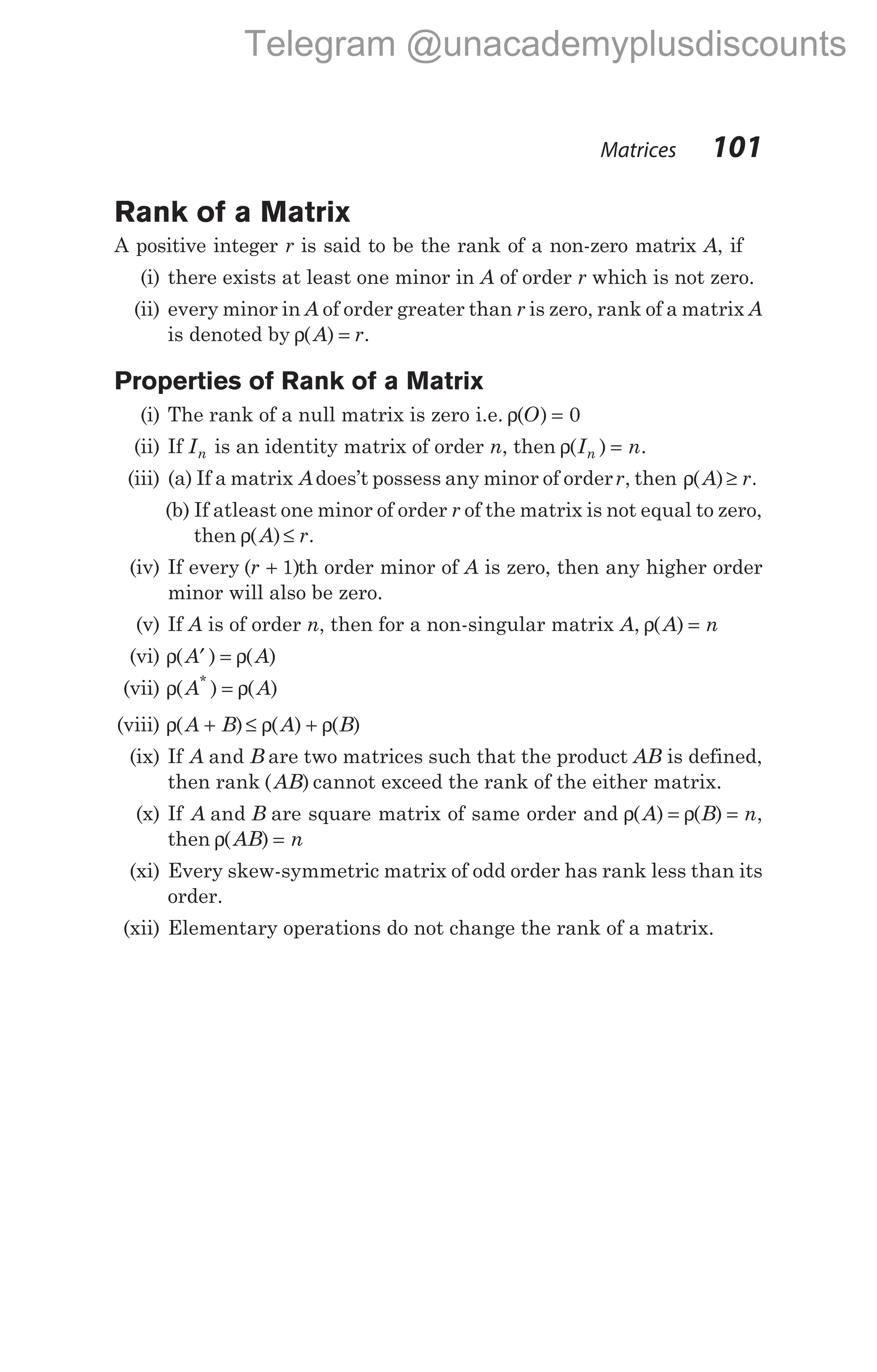 Rank of a Matrix
A positive integer r is said to be the rank of a non-zero matrix A, if
(i) there exists at least one minor in A of order r which is not zero.
(ii) every minor in A of order greater than r is zero, rank of a matrix A
is denoted by ρ( )
A r
= .
Properties of Rank of a Matrix
(i) The rank of a null matrix is zero i.e. ρ( )
O = 0
(ii) If In is an identity matrix of order n, then ρ( )
I n
n = .
(iii) (a) If a matrix Adoes’t possess any minor of orderr, then ρ( )
A r
≥ .
(b) If atleast one minor of order r of the matrix is not equal to zero,
then ρ( )
A r
≤ .
(iv) If every ( )
r + 1 th order minor of A is zero, then any higher order
minor will also be zero.
(v) If A is of order n, then for a non-singular matrix A, ρ( )
A n
=
(vi) ρ ρ
( ) ( )
A A
′ =
(vii) ρ ρ
( ) ( )
*
A A
=
(viii) ρ ρ ρ
( ) ( ) ( )
A B A B
+ ≤ +
(ix) If A B
and are two matrices such that the product AB is defined,
then rank ( )
AB cannot exceed the rank of the either matrix.
(x) If A B
and are square matrix of same order and ρ ρ
( ) ( )
A B n
= = ,
then ρ( )
AB n
=
(xi) Every skew-symmetric matrix of odd order has rank less than its
order.
(xii) Elementary operations do not change the rank of a matrix.
Matrices 101
Telegram @unacademyplusdiscounts
 