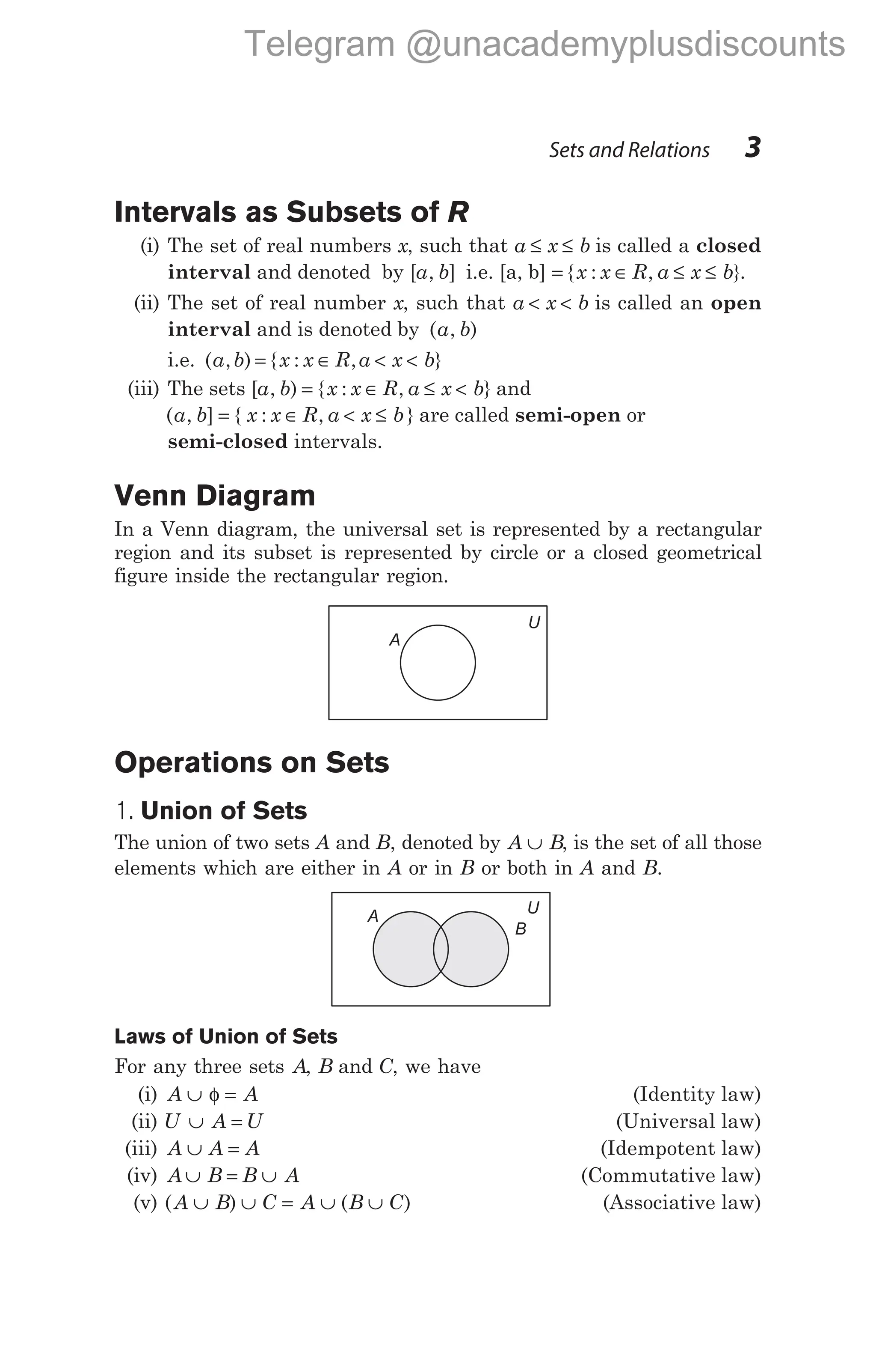 Intervals as Subsets of R
(i) The set of real numbers x, such that a x b
≤ ≤ is called a closed
interval and denoted by [ , ]
a b i.e. [a, b] = { : , }
x x R a x b
∈ ≤ ≤ .
(ii) The set of real number x, such that a x b
< < is called an open
interval and is denoted by ( , )
a b
i.e. ( , )
a b = { : , }
x x R a x b
∈ < <
(iii) The sets [ , ) { : , }
a b x x R a x b
= ∈ ≤ < and
( , ] { : , }
a b x x R a x b
= ∈ < ≤ are called semi-open or
semi-closed intervals.
Venn Diagram
In a Venn diagram, the universal set is represented by a rectangular
region and its subset is represented by circle or a closed geometrical
figure inside the rectangular region.
Operations on Sets
1. Union of Sets
The union of two sets A and B, denoted by A B
∪ , is the set of all those
elements which are either in A or in B or both in A and B.
Laws of Union of Sets
For any three sets A, B and C, we have
(i) A A
∪ =
φ (Identity law)
(ii) U A U
∪ = (Universal law)
(iii) A A A
∪ = (Idempotent law)
(iv) A B B A
∪ = ∪ (Commutative law)
(v) ( ) ( )
A B C A B C
∪ ∪ = ∪ ∪ (Associative law)
Sets and Relations 3
U
A
U
A
B
Telegram @unacademyplusdiscounts
 