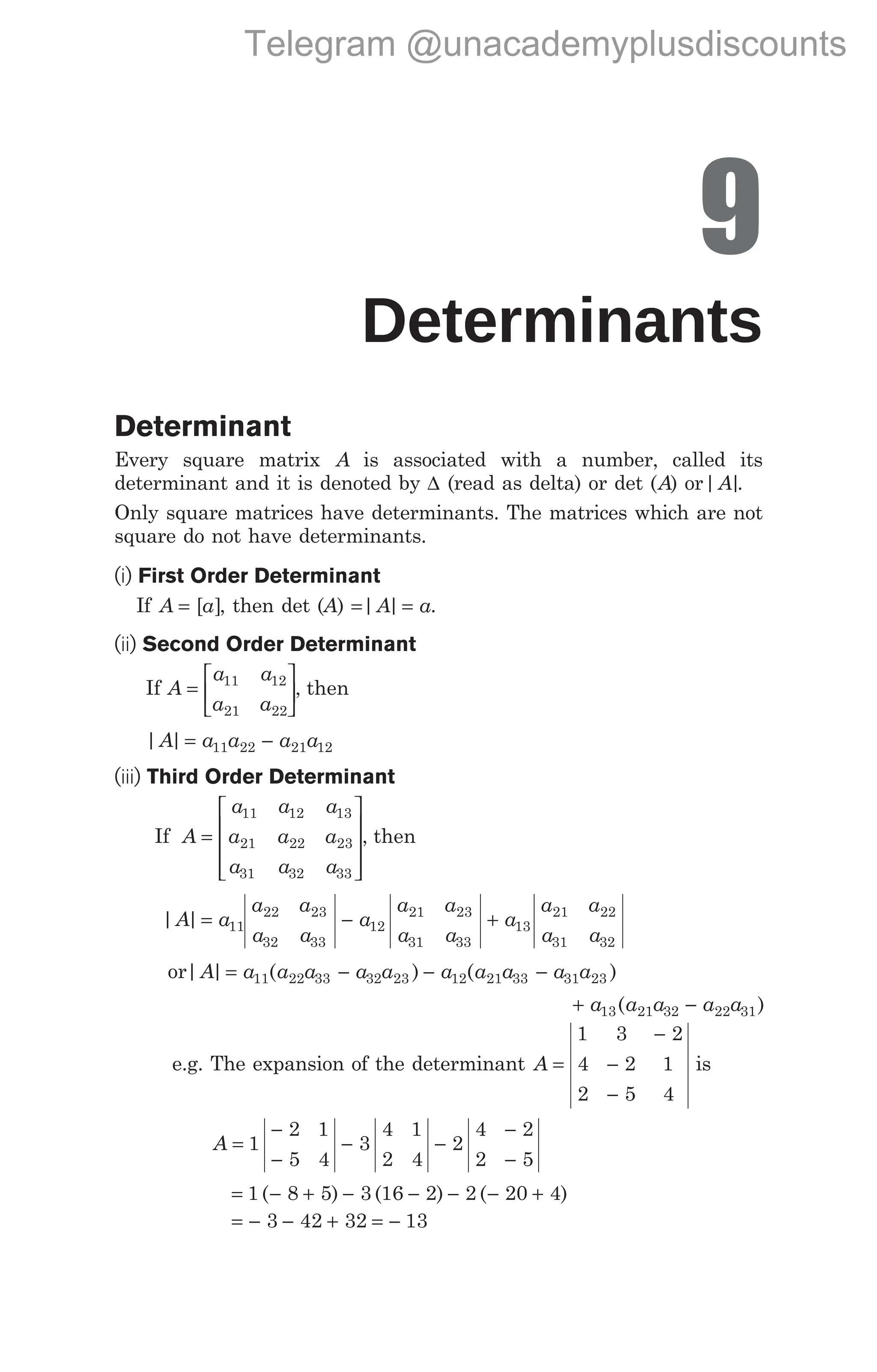 9
Determinants
Determinant
Every square matrix A is associated with a number, called its
determinant and it is denoted by ∆ (read as delta) or det (A) or| |
A .
Only square matrices have determinants. The matrices which are not
square do not have determinants.
(i) First Order Determinant
If A a
= [ ], then det (A) = =
| |
A a.
(ii) Second Order Determinant
If A
a a
a a
=






11 12
21 22
, then
| |
A a a a a
= −
11 22 21 12
(iii) Third Order Determinant
If A
a a a
a a a
a a a
=










11 12 13
21 22 23
31 32 33
, then
| |
A a
= 11
a a
a a
a
a a
a a
a
a a
a a
22 23
32 33
12
21 23
31 33
13
21 22
31 32
− +
or| | ( ) ( )
A a a a a a a a a a a
= − − −
11 22 33 32 23 12 21 33 31 23
+ −
a a a a a
13 21 32 22 31
( )
e.g. The expansion of the determinant A =
−
−
−
1 3 2
4 2 1
2 5 4
is
A =
−
−
− −
−
−
1
2 1
5 4
3
4 1
2 4
2
4 2
2 5
= − + − − − − +
1 8 5 3 16 2 2 20 4
( ) ( ) ( )
= − − + = −
3 42 32 13
Telegram @unacademyplusdiscounts
 
