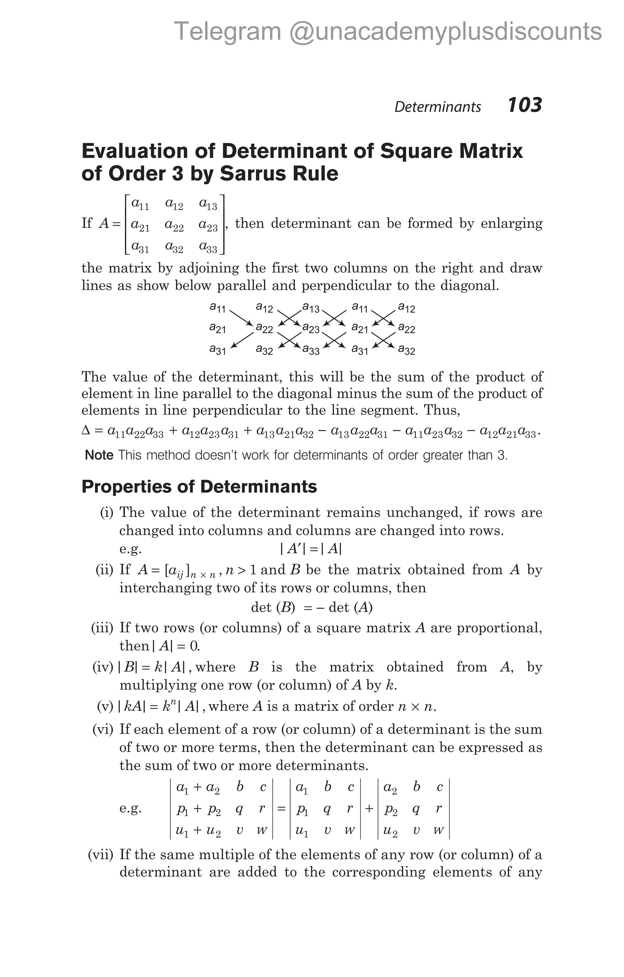 Evaluation of Determinant of Square Matrix
of Order 3 by Sarrus Rule
If A
a a a
a a a
a a a
=










11 12 13
21 22 23
31 32 33
, then determinant can be formed by enlarging
the matrix by adjoining the first two columns on the right and draw
lines as show below parallel and perpendicular to the diagonal.
The value of the determinant, this will be the sum of the product of
element in line parallel to the diagonal minus the sum of the product of
elements in line perpendicular to the line segment. Thus,
∆ = + + − −
a a a a a a a a a a a a a a a
11 22 33 12 23 31 13 21 32 13 22 31 11 23 32 − a a a
12 21 33.
Note This method doesn’t work for determinants of order greater than 3.
Properties of Determinants
(i) The value of the determinant remains unchanged, if rows are
changed into columns and columns are changed into rows.
e.g. | | | |
A A
′ =
(ii) If A a n B
ij n n
= >
×
[ ] , and
1 be the matrix obtained from A by
interchanging two of its rows or columns, then
det (B) = − det (A)
(iii) If two rows (or columns) of a square matrix A are proportional,
then| |
A = 0.
(iv)| | | |,
B k A
= where B is the matrix obtained from A, by
multiplying one row (or column) of A by k.
(v)| | | |,
kA k A
n
= where A is a matrix of order n n
× .
(vi) If each element of a row (or column) of a determinant is the sum
of two or more terms, then the determinant can be expressed as
the sum of two or more determinants.
e.g.
a a b c
p p q r
u u v
a b c
p q r
u v
a b c
p q r
u v
1 2
1 2
1 2
1
1
1
2
2
2
+
+
+
= +
w w w
(vii) If the same multiple of the elements of any row (or column) of a
determinant are added to the corresponding elements of any
Determinants 103
a11
a21
a31
a12
a22
a32
a13
a23
a33
a11
a21
a31
a12
a22
a32
Telegram @unacademyplusdiscounts
 