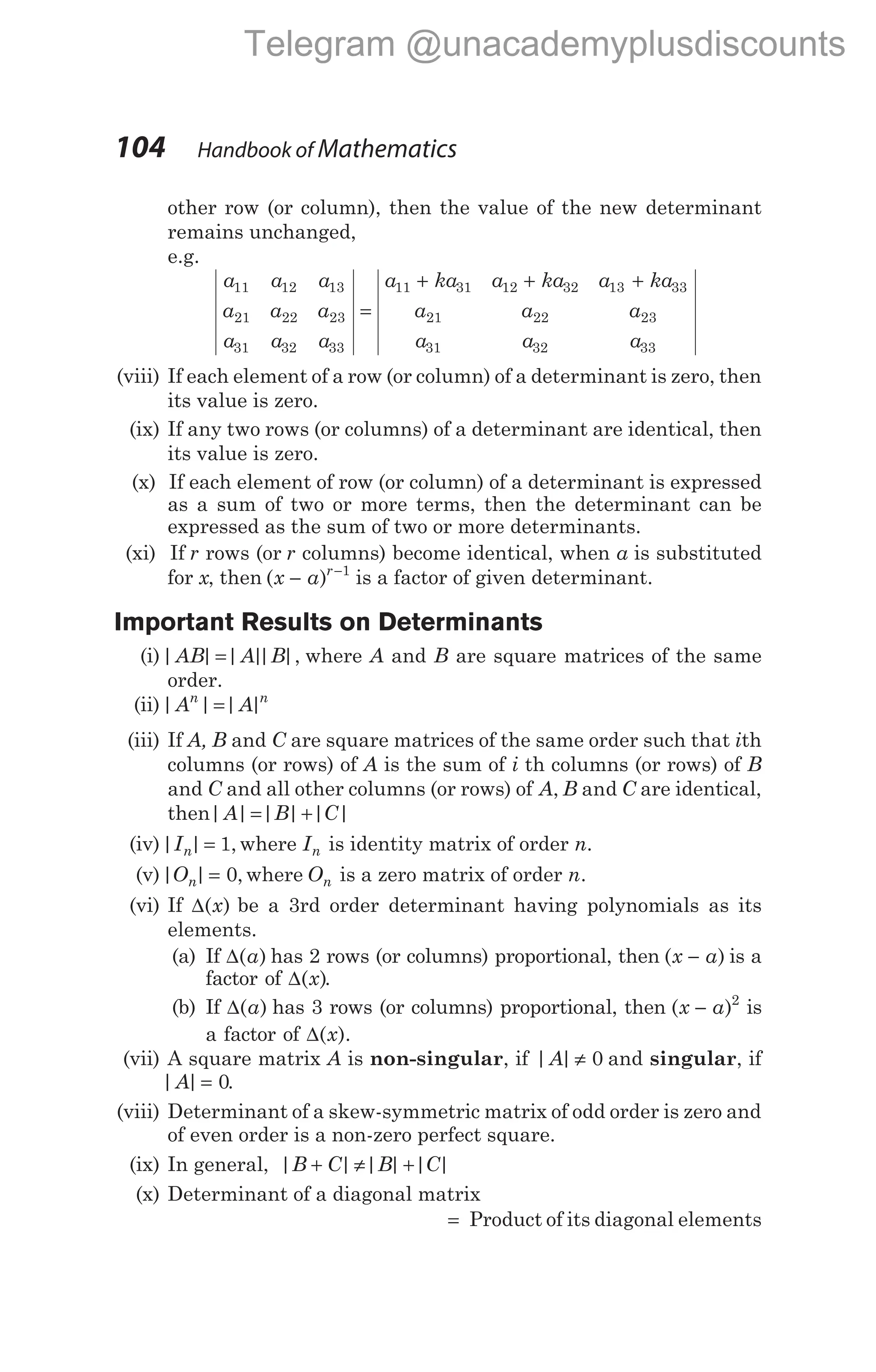 other row (or column), then the value of the new determinant
remains unchanged,
e.g.
a a a
a a a
a a a
a ka a ka a ka
11 12 13
21 22 23
31 32 33
11 31 12 32 13
=
+ + + 33
21 22 23
31 32 33
a a a
a a a
(viii) If each element of a row (or column) of a determinant is zero, then
its value is zero.
(ix) If any two rows (or columns) of a determinant are identical, then
its value is zero.
(x) If each element of row (or column) of a determinant is expressed
as a sum of two or more terms, then the determinant can be
expressed as the sum of two or more determinants.
(xi) If r rows (or r columns) become identical, when a is substituted
for x, then ( )
x a r
− −1
is a factor of given determinant.
Important Results on Determinants
(i)| | | |
| |,
AB A B
= where A and B are square matrices of the same
order.
(ii)| | | |
A A
n n
=
(iii) If A, B and C are square matrices of the same order such that ith
columns (or rows) of A is the sum of i th columns (or rows) of B
and C and all other columns (or rows) of A B C
, and are identical,
then| | | | | |
A B C
= +
(iv)| | ,
In = 1 where In is identity matrix of order n.
(v)| | ,
On = 0 where On is a zero matrix of order n.
(vi) If ∆( )
x be a 3rd order determinant having polynomials as its
elements.
(a) If ∆( )
a has 2 rows (or columns) proportional, then ( )
x a
− is a
factor of ∆( )
x .
(b) If ∆( )
a has 3 rows (or columns) proportional, then ( )
x a
− 2
is
a factor of ∆( ).
x
(vii) A square matrix A is non-singular, if | |
A ≠ 0 and singular, if
| |
A = 0.
(viii) Determinant of a skew-symmetric matrix of odd order is zero and
of even order is a non-zero perfect square.
(ix) In general, | | | | | |
B C B C
+ ≠ +
(x) Determinant of a diagonal matrix
= Product of its diagonal elements
104 Handbook of Mathematics
Telegram @unacademyplusdiscounts
 