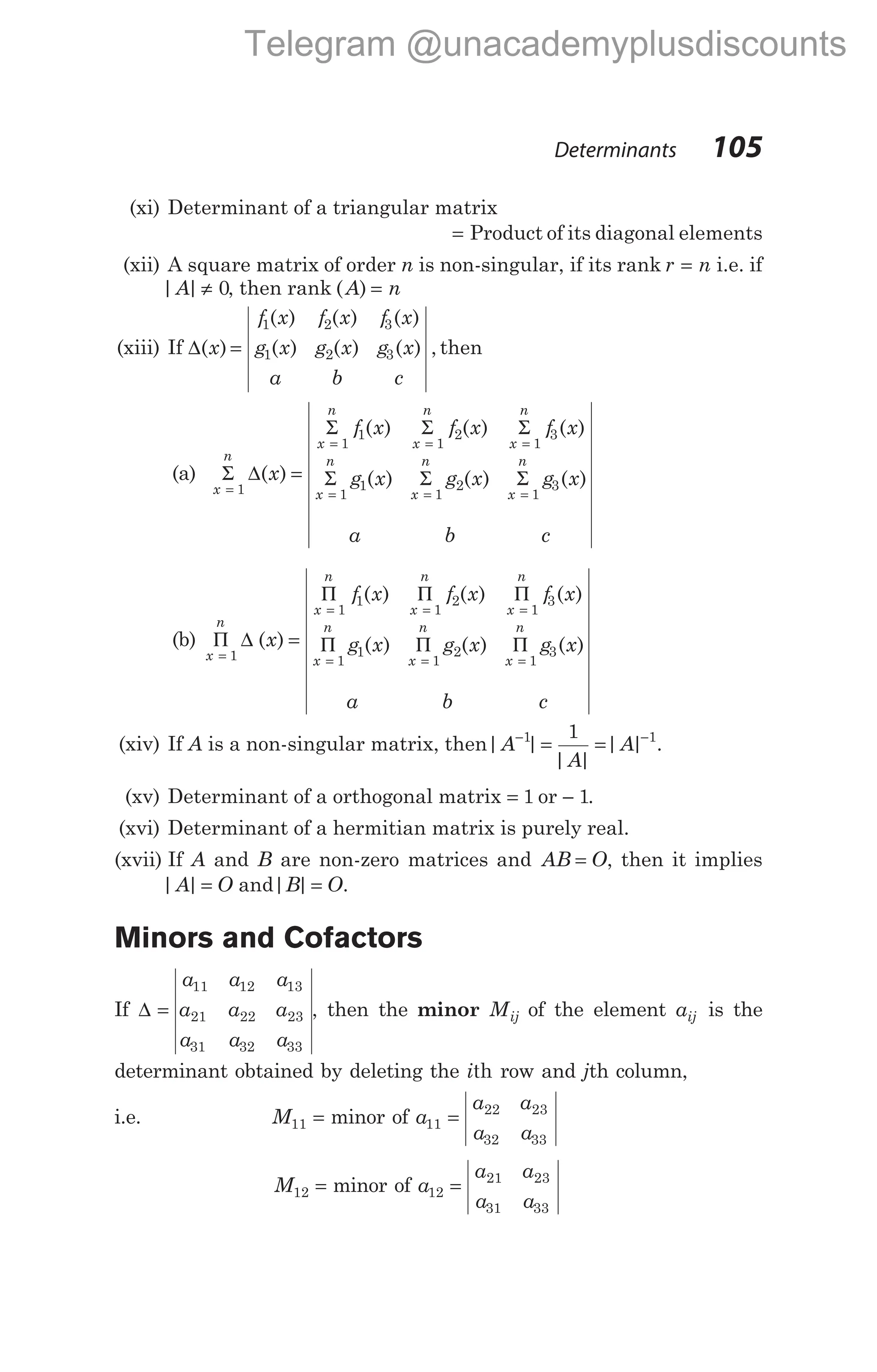 (xi) Determinant of a triangular matrix
= Product of its diagonal elements
(xii) A square matrix of order n is non-singular, if its rank r n
= i.e. if
| |
A ≠ 0, then rank ( )
A n
=
(xiii) If ∆( )
x =
f x f x f x
g x g x g x
a b c
1 2 3
1 2 3
( ) ( ) ( )
( ) ( ) ( ) , then
(a) Σ ∆
Σ Σ Σ
Σ
x
n
x
n
x
n
x
n
x
n
x
f x f x f x
g x
=
= = =
=
=
1
1
1
1
2
1
3
1
1
( )
( ) ( ) ( )
( )
a
g x
b
g x
c
x
n
x
n
Σ Σ
= =
1
2
1
3
( ) ( )
(b) Π ∆ =
Π Π Π
Π
=
= = =
=
x
n
x
n
x
n
x
n
x
n
x
f x f x f x
g x
1
1
1
1
2
1
3
1
1
( )
( ) ( ) ( )
( )
a
g x
b
g x
c
x
n
x
n
Π Π
= =
1
2
1
3
( ) ( )
(xiv) If A is a non-singular matrix, then| |
| |
| |
A
A
A
− −
= =
1 1
1
.
(xv) Determinant of a orthogonal matrix = 1 or − 1.
(xvi) Determinant of a hermitian matrix is purely real.
(xvii) If A and B are non-zero matrices and AB O
= , then it implies
| |
A O
= and| |
B O
= .
Minors and Cofactors
If ∆ =
a a a
a a a
a a a
11 12 13
21 22 23
31 32 33
, then the minor Mij of the element aij is the
determinant obtained by deleting the ith row and jth column,
i.e. M11 = minor of a
a a
a a
11
22 23
32 33
=
M12 = minor of a
a a
a a
12
21 23
31 33
=
Determinants 105
Telegram @unacademyplusdiscounts
 