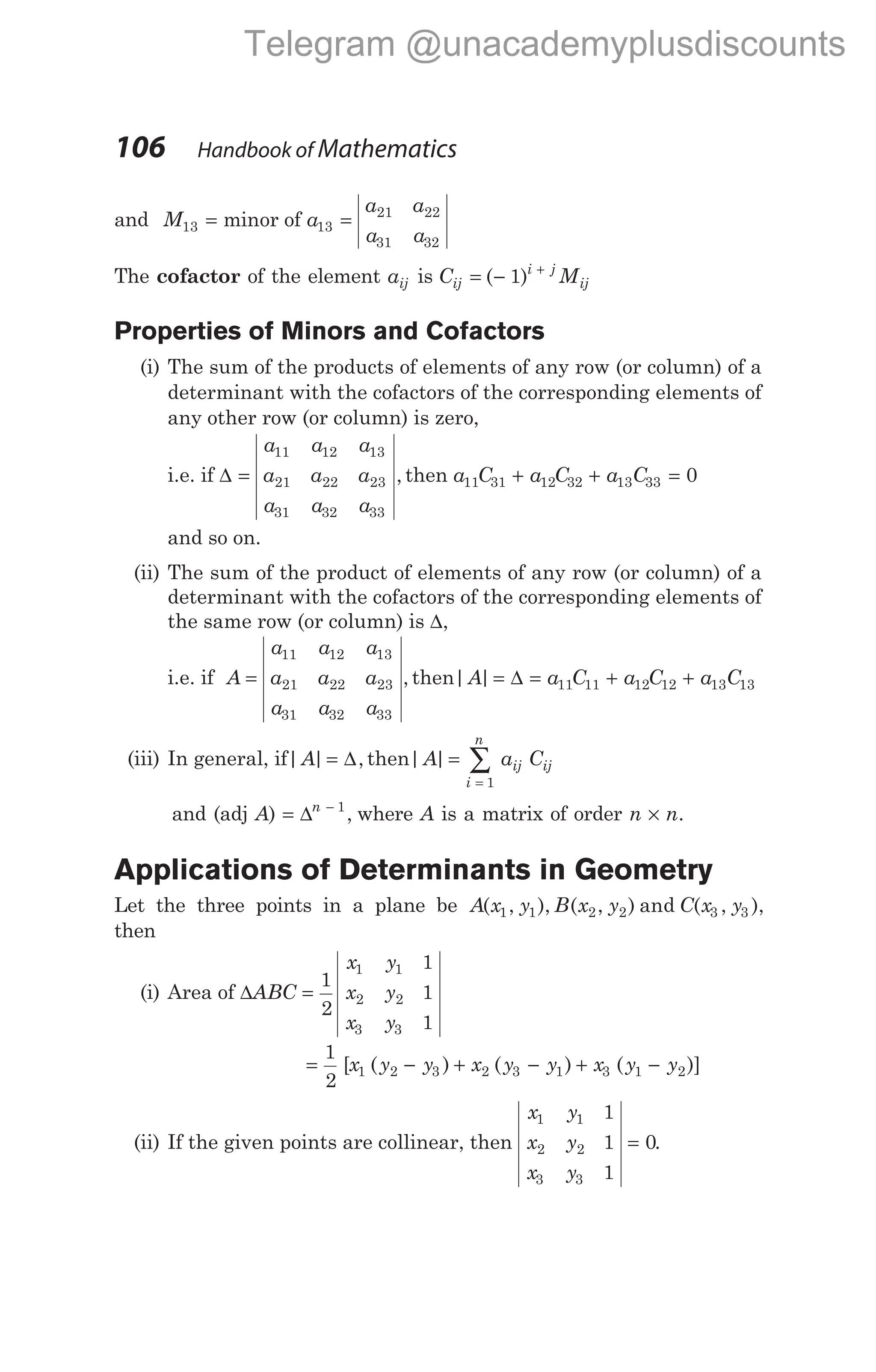 and M a
a a
a a
13 13
21 22
31 32
= =
minor of
The cofactor of the element aij is C M
ij
i j
ij
= − +
( )
1
Properties of Minors and Cofactors
(i) The sum of the products of elements of any row (or column) of a
determinant with the cofactors of the corresponding elements of
any other row (or column) is zero,
i.e. if ∆ =
a a a
a a a
a a a
11 12 13
21 22 23
31 32 33
, then a C a C a C
11 31 12 32 13 33 0
+ + =
and so on.
(ii) The sum of the product of elements of any row (or column) of a
determinant with the cofactors of the corresponding elements of
the same row (or column) is ∆,
i.e. if A
a a a
a a a
a a a
=
11 12 13
21 22 23
31 32 33
, then| |
A a C a C a C
= = + +
∆ 11 11 12 12 13 13
(iii) In general, if| | ,
A = ∆ then| |
A a C
i
n
ij ij
=
=
∑
1
and (adj A) = −
∆n 1
, where A is a matrix of order n n
× .
Applications of Determinants in Geometry
Let the three points in a plane be A x y B x y C x y
( , ), ( , ) and ( , ),
1 1 2 2 3 3
then
(i) Area of ∆ABC
x y
x y
x y
=
1
2
1
1
1
1 1
2 2
3 3
= − + − + −
1
2
1 2 3 2 3 1 3 1 2
[ ( ) ( ) ( )]
x y y x y y x y y
(ii) If the given points are collinear, then
x y
x y
x y
1 1
2 2
3 3
1
1
1
0
= .
106 Handbook of Mathematics
Telegram @unacademyplusdiscounts
 