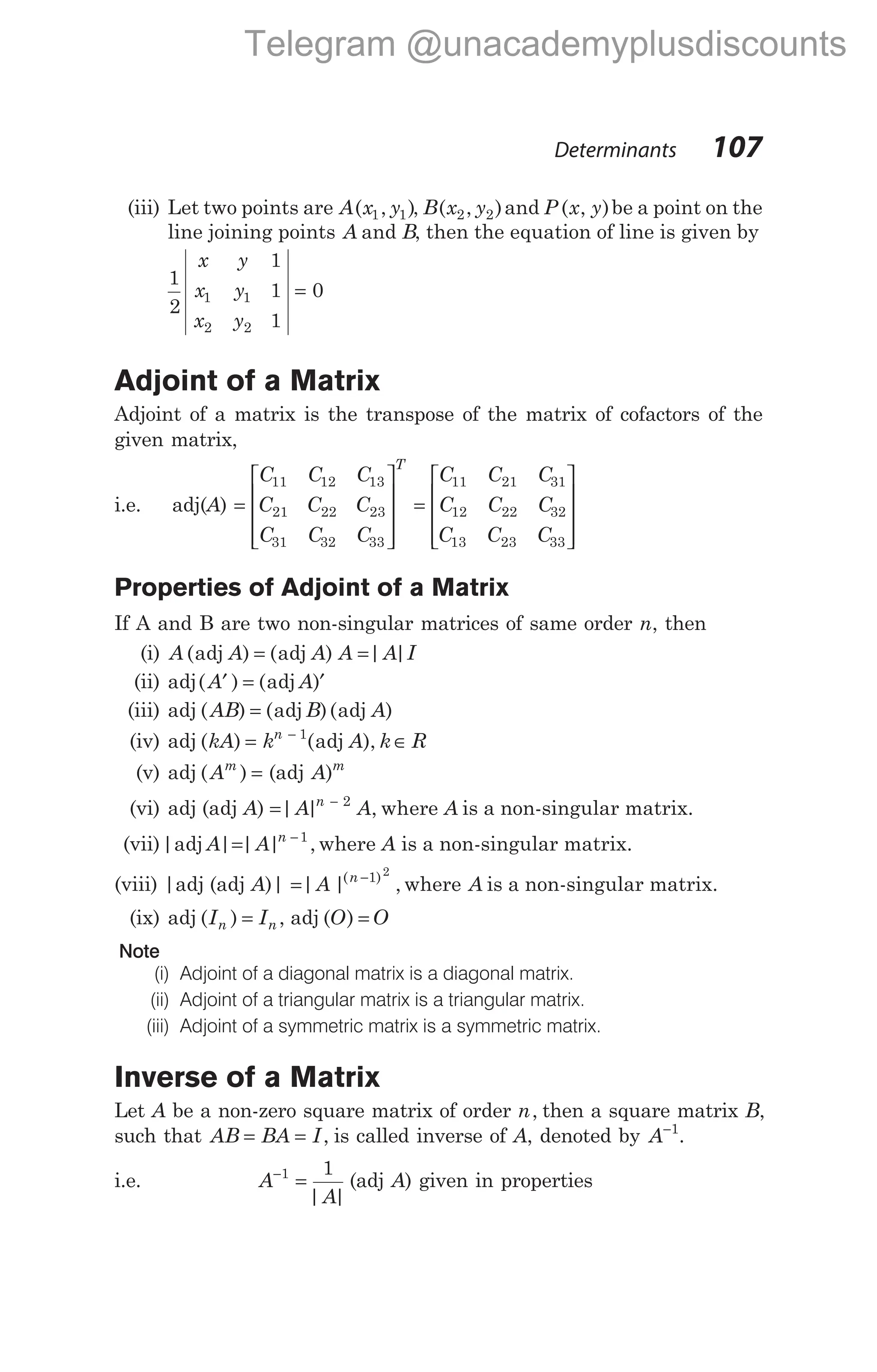 (iii) Let two points are A( , )
x y
1 1 , B( , )
x y
2 2 and P ( , )
x y be a point on the
line joining points A and B, then the equation of line is given by
1
2
1
1
1
0
1 1
2 2
x y
x y
x y
=
Adjoint of a Matrix
Adjoint of a matrix is the transpose of the matrix of cofactors of the
given matrix,
i.e. adj(A) =










=
C C C
C C C
C C C
C C C
C
T
11 12 13
21 22 23
31 32 33
11 21 31
12 22 32
13 23 33
C C
C C C










Properties of Adjoint of a Matrix
If A and B are two non-singular matrices of same order n, then
(i) A A A A A I
( ) ( ) | |
adj adj
= =
(ii) adj adj
( ) ( )
A A
′ = ′
(iii) adj ( ) ( )( )
AB B A
= adj adj
(iv) adj ( ) ( ),
kA k A k R
n
= ∈
− 1
adj
(v) adj ( )
Am
= (adj A m
)
(vi) adj (adj A) = −
| | ,
A A A
n 2
where is a non-singular matrix.
(vii)| | | | ,
adj A A n
= −1
where A is a non-singular matrix.
(viii) |adj (adj A)| = −
| | ,
( )
A n 1 2
where A is a non-singular matrix.
(ix) adj ( )
In = In , adj ( )
O O
=
Note
(i) Adjoint of a diagonal matrix is a diagonal matrix.
(ii) Adjoint of a triangular matrix is a triangular matrix.
(iii) Adjoint of a symmetric matrix is a symmetric matrix.
Inverse of a Matrix
Let A be a non-zero square matrix of order n, then a square matrix B,
such that AB BA I
= = , is called inverse of A, denoted by A−1
.
i.e. A
A
−
=
1 1
| |
(adj A) given in properties
Determinants 107
Telegram @unacademyplusdiscounts
 