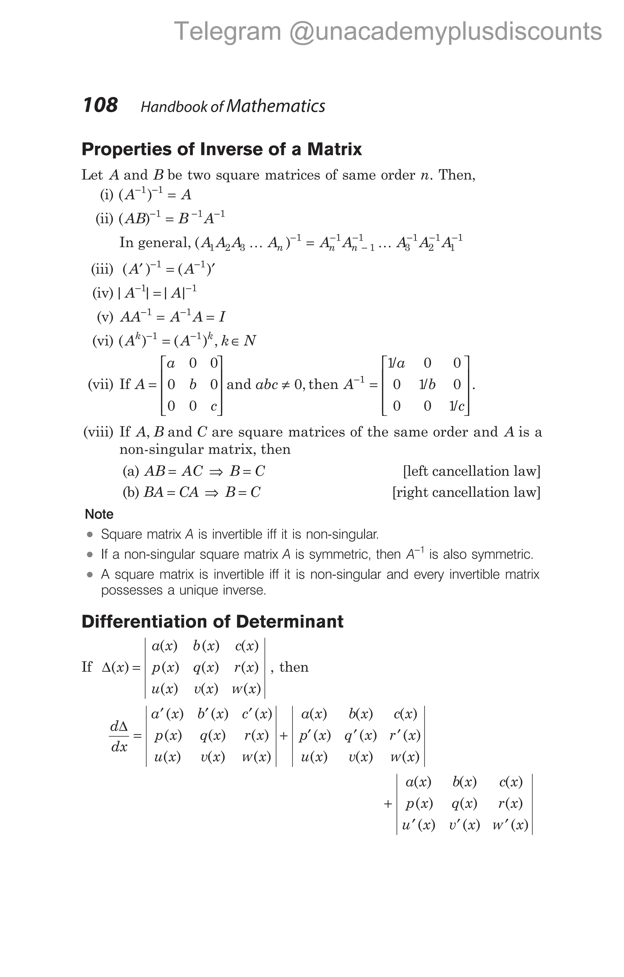 Properties of Inverse of a Matrix
Let A and B be two square matrices of same order n. Then,
(i) ( )
A A
− −
=
1 1
(ii) ( )
AB B A
− − −
=
1 1 1
In general, ( )
A A A A A A A A A
n n n
1 2 3
1 1
1
1
3
1
2
1
1
1
K K
− −
−
− − − −
=
(iii) ( ) ( )
A A
′ = ′
− −
1 1
(iv)| | | |
A A
− −
=
1 1
(v) AA A A I
− −
= =
1 1
(vi) ( ) ( ) ,
A A k N
k k
− −
= ∈
1 1
(vii) If A
a
b
c
=










0 0
0 0
0 0
and abc ≠ 0, then A
a
b
c
−
=










1
1 0 0
0 1 0
0 0 1
/
/
/
.
(viii) If A, B and C are square matrices of the same order and A is a
non-singular matrix, then
(a) AB AC B C
= ⇒ = [left cancellation law]
(b) BA CA B C
= ⇒ = [right cancellation law]
Note
l Square matrix A is invertible iff it is non-singular.
l If a non-singular square matrix A is symmetric, then A−1
is also symmetric.
l A square matrix is invertible iff it is non-singular and every invertible matrix
possesses a unique inverse.
Differentiation of Determinant
If ∆( )
( ) ( ) ( )
( ) ( ) ( )
( ) ( ) ( )
x
a x b x c x
p x q x r x
u x v x x
=
w
, then
d
dx
a x b x c x
p x q x r x
u x v x x
∆
=
′ ′ ′
( ) ( ) ( )
( ) ( ) ( )
( ) ( ) ( )
w
+ ′ ′ ′
a x b x c x
p x q x r x
u x v x x
( ) ( ) ( )
( ) ( ) ( )
( ) ( ) ( )
w
+
′ ′ ′
a x b x c x
p x q x r x
u x v x x
( ) ( ) ( )
( ) ( ) ( )
( ) ( ) ( )
w
108 Handbook of Mathematics
Telegram @unacademyplusdiscounts
 