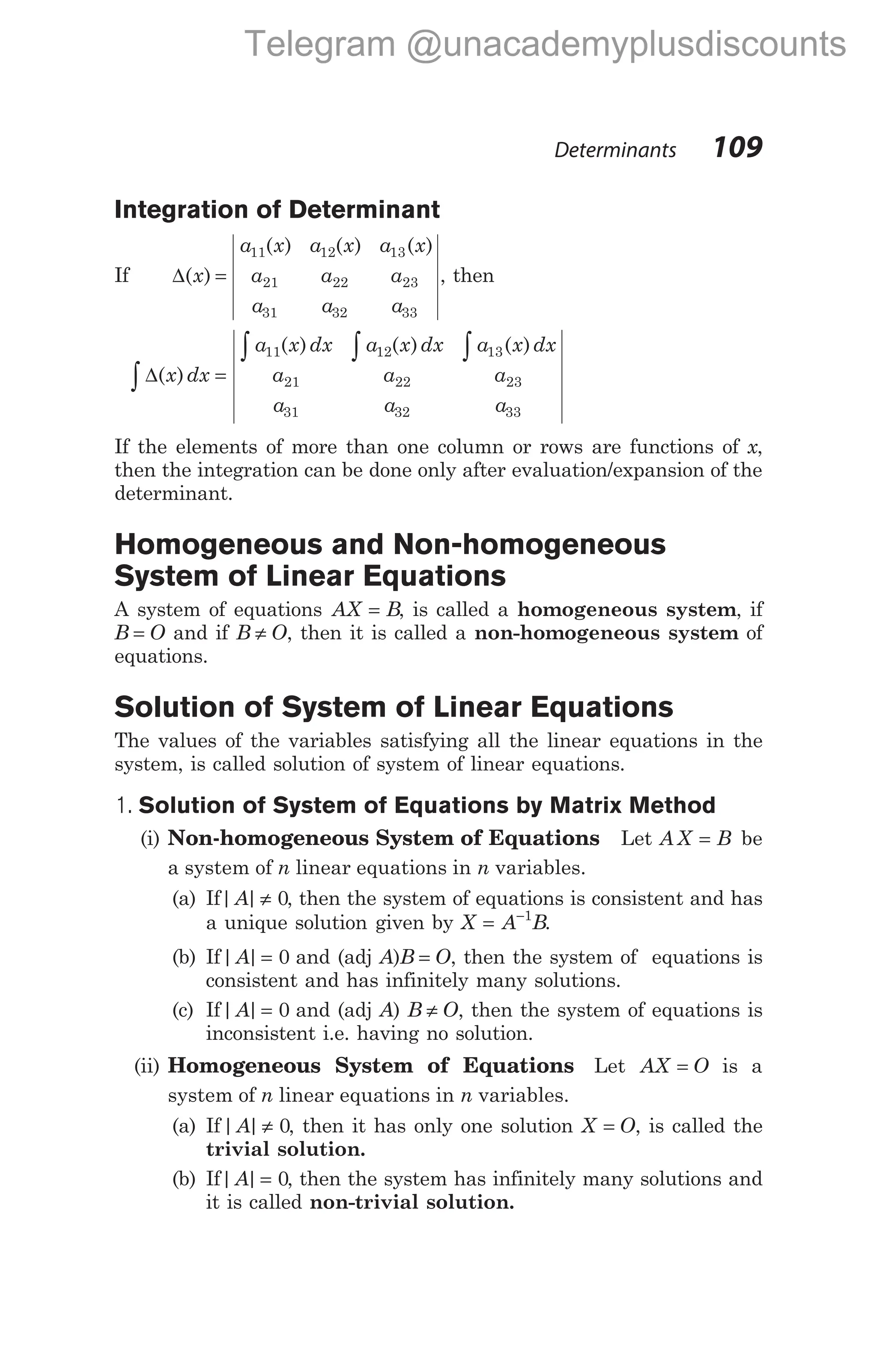 Integration of Determinant
If ∆( )
( ) ( ) ( )
x
a x a x a x
a a a
a a a
=
11 12 13
21 22 23
31 32 33
, then
∆( )
x dx =
∫
a x dx a x dx a x dx
a a a
a a a
11 12 13
21 22 23
31 32 33
( ) ( ) ( )
∫ ∫ ∫
If the elements of more than one column or rows are functions of x,
then the integration can be done only after evaluation/expansion of the
determinant.
Homogeneous and Non-homogeneous
System of Linear Equations
A system of equations AX B
= , is called a homogeneous system, if
B O
= and if B O
≠ , then it is called a non-homogeneous system of
equations.
Solution of System of Linear Equations
The values of the variables satisfying all the linear equations in the
system, is called solution of system of linear equations.
1. Solution of System of Equations by Matrix Method
(i) Non-homogeneous System of Equations Let A X B
= be
a system of n linear equations in n variables.
(a) If| |
A ≠ 0, then the system of equations is consistent and has
a unique solution given by X A B
= −1
.
(b) If| |
A = 0 and (adj A)B O
= , then the system of equations is
consistent and has infinitely many solutions.
(c) If| |
A = 0 and (adj A) B O
≠ , then the system of equations is
inconsistent i.e. having no solution.
(ii) Homogeneous System of Equations Let AX O
= is a
system of n linear equations in n variables.
(a) If| |
A ≠ 0, then it has only one solution X O
= , is called the
trivial solution.
(b) If| |
A = 0, then the system has infinitely many solutions and
it is called non-trivial solution.
Determinants 109
Telegram @unacademyplusdiscounts
 