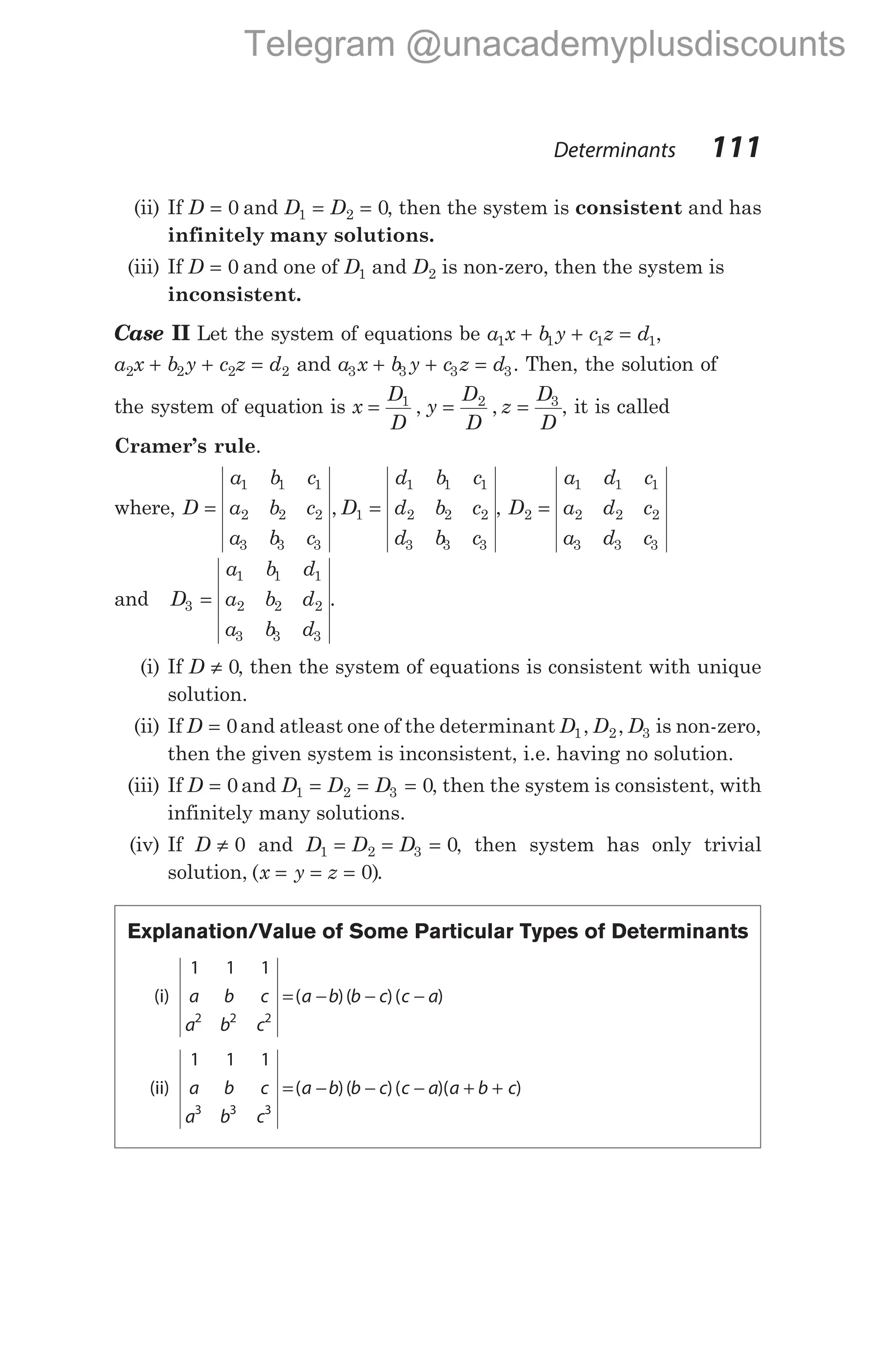 (ii) If D = 0 and D D
1 2 0
= = , then the system is consistent and has
infinitely many solutions.
(iii) If D = 0 and one of D1 and D2 is non-zero, then the system is
inconsistent.
Case II Let the system of equations be a x b y c z d
1 1 1 1
+ + = ,
a x b y c z d
2 2 2 2
+ + = and a x b y c z d
3 3 3 3
+ + = . Then, the solution of
the system of equation is x
D
D
y
D
D
z
D
D
= = =
1 2 3
, , , it is called
Cramer’s rule.
where, D
a b c
a b c
a b c
D
d b c
d b c
d b c
= =
1 1 1
2 2 2
3 3 3
1
1 1 1
2 2 2
3 3 3
, , D
a d c
a d c
a d c
2
1 1 1
2 2 2
3 3 3
=
and D
a b d
a b d
a b d
3
1 1 1
2 2 2
3 3 3
= .
(i) If D ≠ 0, then the system of equations is consistent with unique
solution.
(ii) If D = 0and atleast one of the determinant D D D
1 2 3
, , is non-zero,
then the given system is inconsistent, i.e. having no solution.
(iii) If D = 0 and D D D
1 2 3 0
= = = , then the system is consistent, with
infinitely many solutions.
(iv) If D ≠ 0 and D D D
1 2 3 0
= = = , then system has only trivial
solution, ( )
x y z
= = = 0 .
Explanation/Value of Some Particular Types of Determinants
(i)
1 1 1
2 2 2
a b c
a b c
a b b c c a
= − − −
( )( )( )
(ii)
1 1 1
3 3 3
a b c
a b c
a b b c c a a b c
= − − − + +
( )( )( )( )
Determinants 111
Telegram @unacademyplusdiscounts
 