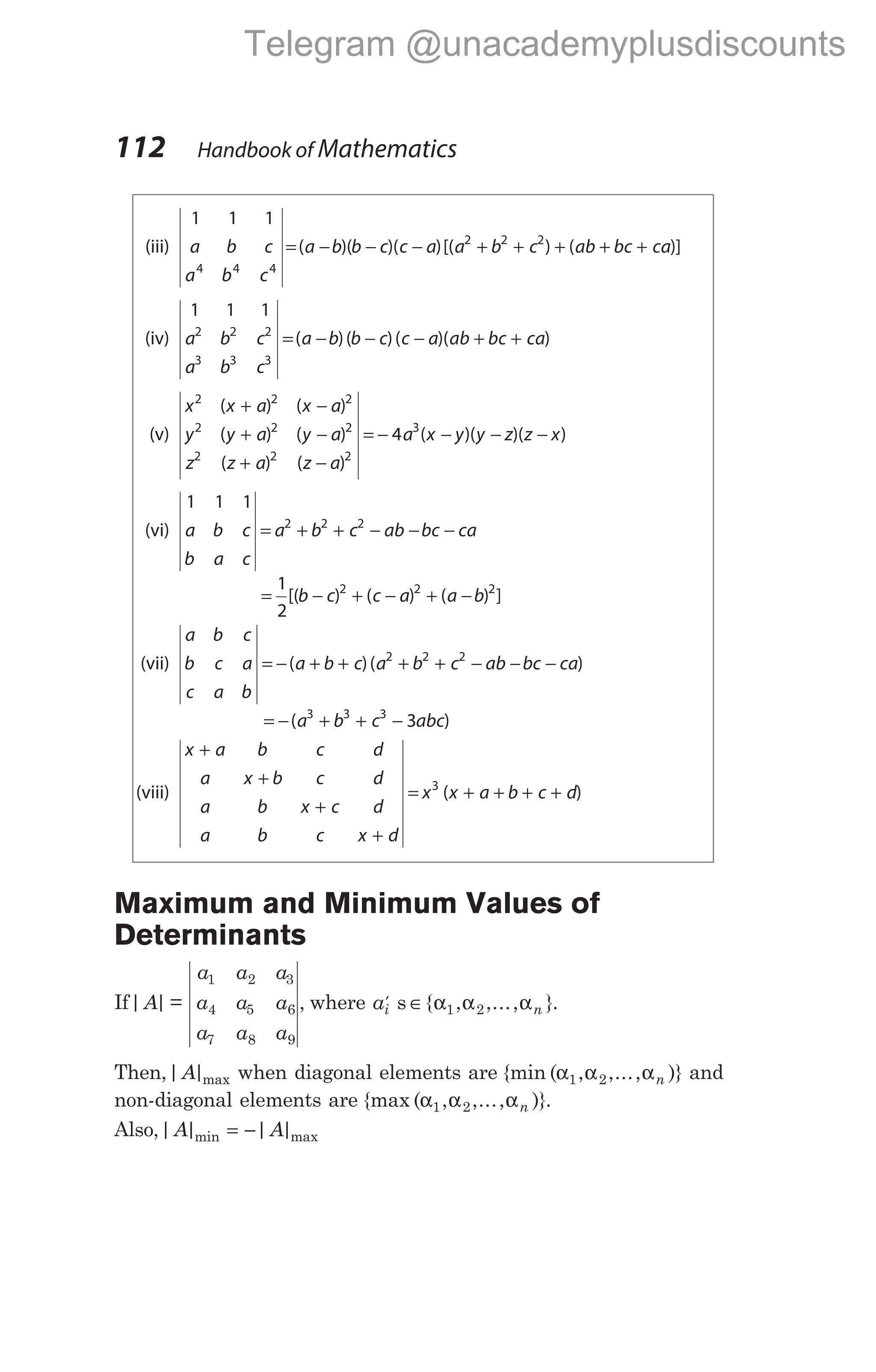 (iii)
1 1 1
4 4 4
a b c
a b c
a b b c c a
= − − −
( )( )( )[( ) ( )]
a b c ab bc ca
2 2 2
+ + + + +
(iv)
1 1 1
2 2 2
3 3 3
a b c
a b c
a b b c c a ab bc ca
= − − − + +
( )( )( )( )
(v)
x x a x a
y y a y a
z z a z a
a x
2 2 2
2 2 2
2 2 2
3
4
( ) ( )
( ) ( )
( ) ( )
(
+ −
+ −
+ −
= − − y y z z x
)( )( )
− −
(vi)
1 1 1
2 2 2
a b c
b a c
a b c ab bc ca
= + + − − −
= − + − + −
1
2
2 2 2
[( ) ( ) ( ) ]
b c c a a b
(vii)
a b c
b c a
c a b
a b c a b c ab bc ca
= − + + + + − − −
( )( )
2 2 2
= − + + −
( )
a b c abc
3 3 3
3
(viii)
x a b c d
a x b c d
a b x c d
a b c x d
x x a b c d
+
+
+
+
= + + + +
3
( )
Maximum and Minimum Values of
Determinants
If| |
A =
a a a
a a a
a a a
1 2 3
4 5 6
7 8 9
, where ai n
′ ∈
s { , ,..., }
α α α
1 2 .
Then,| |
A max when diagonal elements are {min ( , ,..., )}
α α α
1 2 n and
non-diagonal elements are {max ( , ,..., )}
α α α
1 2 n .
Also,| | | |
min max
A A
= −
112 Handbook of Mathematics
Telegram @unacademyplusdiscounts
 