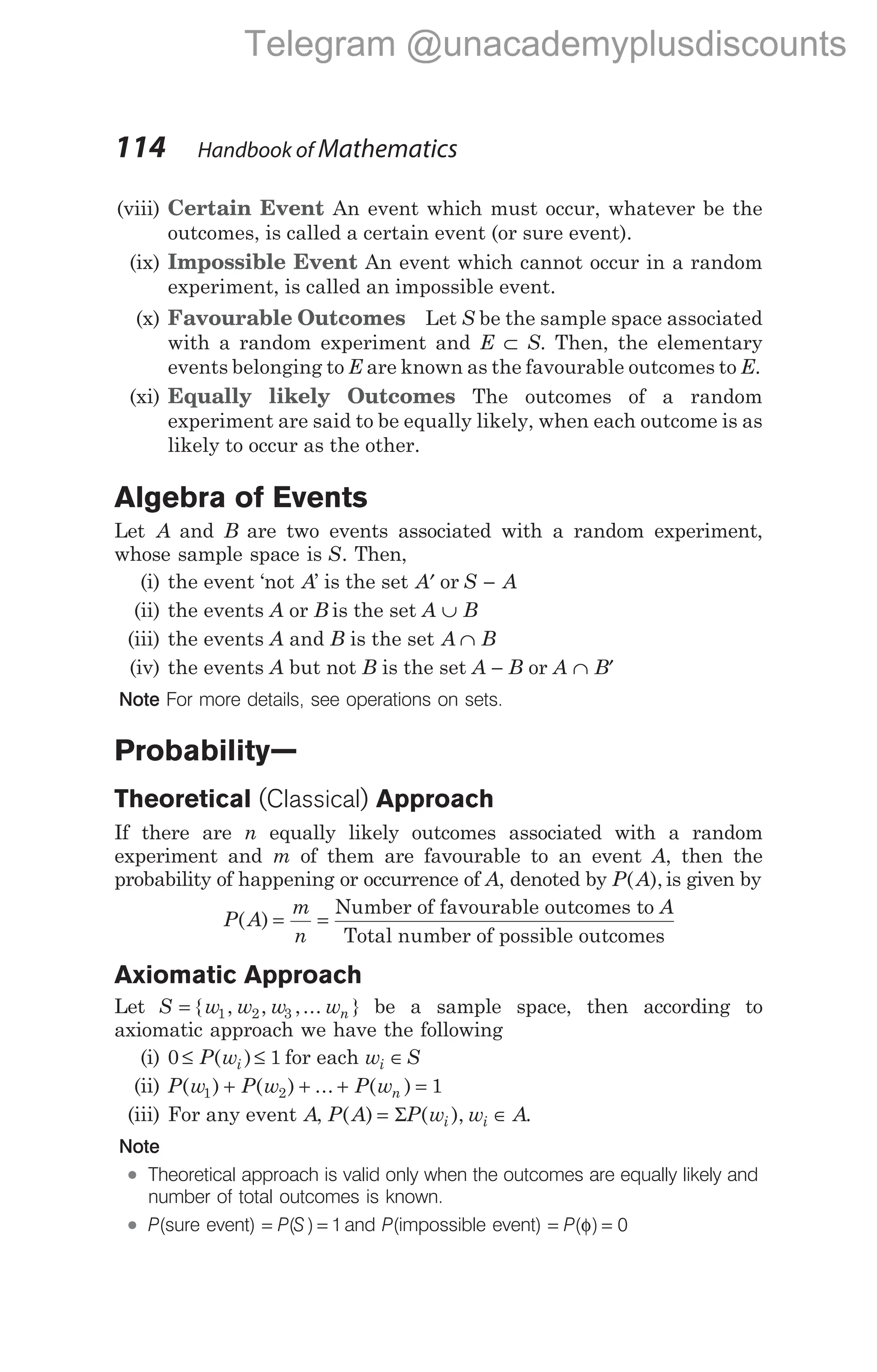 (viii) Certain Event An event which must occur, whatever be the
outcomes, is called a certain event (or sure event).
(ix) Impossible Event An event which cannot occur in a random
experiment, is called an impossible event.
(x) Favourable Outcomes Let S be the sample space associated
with a random experiment and E ⊂ S. Then, the elementary
events belonging to E are known as the favourable outcomes to E.
(xi) Equally likely Outcomes The outcomes of a random
experiment are said to be equally likely, when each outcome is as
likely to occur as the other.
Algebra of Events
Let A and B are two events associated with a random experiment,
whose sample space is S. Then,
(i) the event ‘not A’ is the set ′
A or S A
−
(ii) the events A or B is the set A ∪ B
(iii) the events A and B is the set A ∩ B
(iv) the events A but not B is the set A − B or A ∩ ′
B
Note For more details, see operations on sets.
Probability—
Theoretical (Classical) Approach
If there are n equally likely outcomes associated with a random
experiment and m of them are favourable to an event A, then the
probability of happening or occurrence of A, denoted by P A
( ), is given by
P A
m
n
A
( ) = =
Number of favourable outcomes to
Total number of possible outcomes
Axiomatic Approach
Let S w w w wn
= { , , ,... }
1 2 3 be a sample space, then according to
axiomatic approach we have the following
(i) 0 1
≤ ≤
P wi
( ) for each w S
i ∈
(ii) P w P w P wn
( ) ( ) ... ( )
1 2 1
+ + + =
(iii) For any event A, P A P w w A
i i
( ) ( ),
= ∈
Σ .
Note
l Theoretical approach is valid only when the outcomes are equally likely and
number of total outcomes is known.
l P(sure event) = =
P S
( ) 1and P(impossible event) = =
P( )
φ 0
114 Handbook of Mathematics
Telegram @unacademyplusdiscounts
 