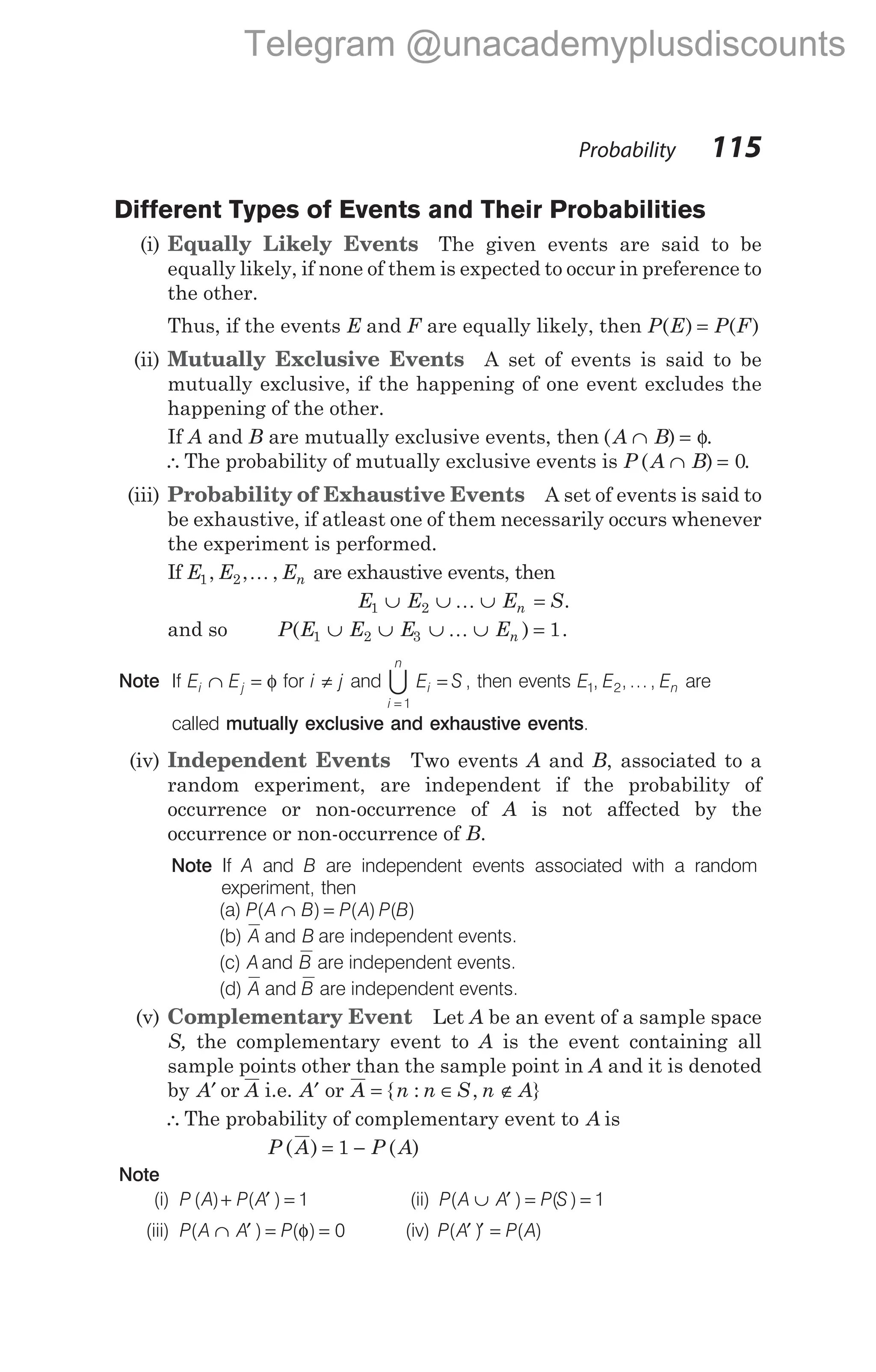 Probability 115
Different Types of Events and Their Probabilities
(i) Equally Likely Events The given events are said to be
equally likely, if none of them is expected to occur in preference to
the other.
Thus, if the events E and F are equally likely, then P E P F
( ) ( )
=
(ii) Mutually Exclusive Events A set of events is said to be
mutually exclusive, if the happening of one event excludes the
happening of the other.
If A and B are mutually exclusive events, then ( ) .
A B
∩ = φ
∴The probability of mutually exclusive events is P ( )
A B
∩ = 0.
(iii) Probability of Exhaustive Events A set of events is said to
be exhaustive, if atleast one of them necessarily occurs whenever
the experiment is performed.
If E1 2
, , ,
E En
K are exhaustive events, then
E1 2
∪ ∪ ∪ =
E E S
n
K .
and so P E E E En
( ) .
1 2 3 1
∪ ∪ ∪ ∪ =
K
Note If E E
i j
∩ = φ for i j
≠ and
i
n
i
E S
=
=
1
U , then events E E En
1 2
, , ... , are
called mutually exclusive and exhaustive events.
(iv) Independent Events Two events A and B, associated to a
random experiment, are independent if the probability of
occurrence or non-occurrence of A is not affected by the
occurrence or non-occurrence of B.
Note If A and B are independent events associated with a random
experiment, then
(a) P A B P A P B
( ) ( ) ( )
∩ =
(b) A B
and are independent events.
(c) A B
and are independent events.
(d) A and B are independent events.
(v) Complementary Event Let A be an event of a sample space
S, the complementary event to A is the event containing all
sample points other than the sample point in A and it is denoted
by A A
′ or i.e. A A
′ or = ∈ ∉
{ : ,
n n S n A}
∴The probability of complementary event to A is
P A P A
( ) ( )
= −
1
Note
(i) P A P A
( ) ( )
+ ′ = 1 (ii) P A A P S
( ) ( )
∪ ′ = = 1
(iii) P A A P
( ) ( )
∩ ′ = =
φ 0 (iv) P A P A
( ) ( )
′ ′ =
Telegram @unacademyplusdiscounts
 