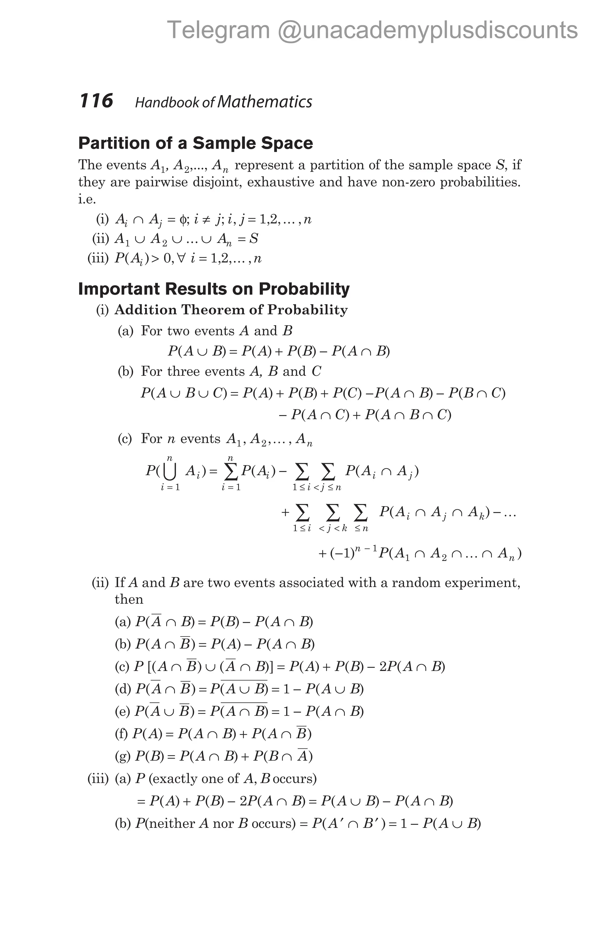 Partition of a Sample Space
The events A1, A2,..., An represent a partition of the sample space S, if
they are pairwise disjoint, exhaustive and have non-zero probabilities.
i.e.
(i) A A
i j
∩ = φ; i j i j n
≠ =
; , , ,... ,
1 2
(ii) A A A S
n
1 2
∪ ∪ ∪ =
...
(iii) P A i n
i
( ) , , ,... ,
> ∀ =
0 1 2
Important Results on Probability
(i) Addition Theorem of Probability
(a) For two events A and B
P A B P A P B P A B
( ) ( ) ( ) ( )
∪ = + − ∩
(b) For three events A, B and C
P A B C P A P B P C
( ) ( ) ( ) ( )
∪ ∪ = + + − ∩ − ∩
P A B P B C
( ) ( )
− ∩ + ∩ ∩
P A C P A B C
( ) ( )
(c) For n events A A An
1 2
, , ,
K
P A P A P A A
i
n
i
i
n
i
i j n
i j
( ) ( ) ( )
= = ≤ < ≤
= − ∩
∑ ∑ ∑
1 1 1
U
+ ∩ ∩ −
≤ < < ≤
∑ ∑ ∑
1 i j k n
i j k
P A A A
( ) K
+ − ∩ ∩ ∩
−
( ) ( )
1 1
1 2
n
n
P A A A
K
(ii) If A and B are two events associated with a random experiment,
then
(a) P A B P B P A B
( ) ( ) ( )
∩ = − ∩
(b) P A B P A P A B
( ) ( ) ( )
∩ = − ∩
(c) P A B A B P A P B P A B
[( ) ( )] ( ) ( ) ( )
∩ ∪ ∩ = + − ∩
2
(d) P A B P A B P A B
( ) ( ) ( )
∩ = ∪ = − ∪
1
(e) P A B P A B P A B
( ) ( ) ( )
∪ = ∩ = − ∩
1
(f) P A P A B P A B
( ) ( ) ( )
= ∩ + ∩
(g) P B P A B P B A
( ) ( ) ( )
= ∩ + ∩
(iii) (a) P (exactly one of A B
, occurs)
= + − ∩ = ∪ − ∩
P A P B P A B P A B P A B
( ) ( ) ( ) ( ) ( )
2
(b) P(neither A nor B occurs) = ′ ∩ ′ = − ∪
P A B P A B
( ) ( )
1
116 Handbook of Mathematics
Telegram @unacademyplusdiscounts
 