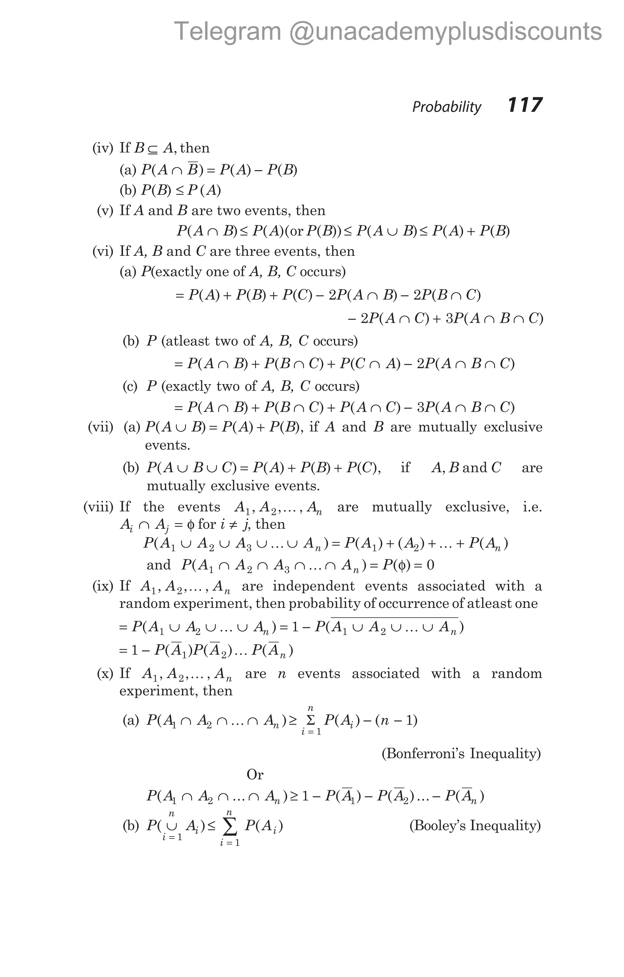 (iv) If B A
⊆ , then
(a) P A B P A P B
( ) ( ) ( )
∩ = −
(b) P B P A
( ) ( )
≤
(v) If A and B are two events, then
P A B P A P B P A B P A P B
( ) ( )( ( )) ( ) ( ) ( )
∩ ≤ ≤ ∪ ≤ +
or
(vi) If A, B and C are three events, then
(a) P(exactly one of A, B, C occurs)
= + + − ∩ − ∩
P A P B P C P A B P B C
( ) ( ) ( ) ( ) ( )
2 2
− ∩ + ∩ ∩
2 3
P A C P A B C
( ) ( )
(b) P (atleast two of A, B, C occurs)
= ∩ + ∩ + ∩ − ∩ ∩
P A B P B C P C A P A B C
( ) ( ) ( ) ( )
2
(c) P (exactly two of A, B, C occurs)
= ∩ + ∩ + ∩ − ∩ ∩
P A B P B C P A C P A B C
( ) ( ) ( ) ( )
3
(vii) (a) P A B P A P B
( ) ( ) ( ),
∪ = + if A and B are mutually exclusive
events.
(b) P A B C P A P B P C
( ) ( ) ( ) ( ),
∪ ∪ = + + if A B C
, and are
mutually exclusive events.
(viii) If the events A A An
1 2
, , ,
K are mutually exclusive, i.e.
A A
i j
∩ = φ for i j
≠ , then
P A A A A P A A P A
n n
( ) ( ) ( ) ( )
1 2 3 1 2
∪ ∪ ∪ ∪ = + + +
K K
and P A A A A P
n
( ) ( )
1 2 3 0
∩ ∩ ∩ ∩ = =
K φ
(ix) If A A An
1 2
, , ,
K are independent events associated with a
random experiment, then probability of occurrence of atleast one
= ∪ ∪ ∪ = − ∪ ∪ ∪
P A A A P A A A
n n
( ) ( )
1 2 1 2
1
K K
= −
1 1 2
P A P A P An
( ) ( ) ( )
K
(x) If A A An
1 2
, , ,
K are n events associated with a random
experiment, then
(a) P A A A P A n
n
i
n
i
( ) ( ) ( )
1 2
1
1
∩ ∩ ∩ ≥ − −
=
K Σ
(Bonferroni’s Inequality)
Or
P A A A P A P A P A
n n
( ... ) ( ) ( )... ( )
1 2 1 2
1
∩ ∩ ∩ ≥ − − −
(b) P A P A
i
n
i
i
n
i
( ) ( )
∪ ≤
=
=
∑
1
1
(Booley’s Inequality)
Probability 117
Telegram @unacademyplusdiscounts
 