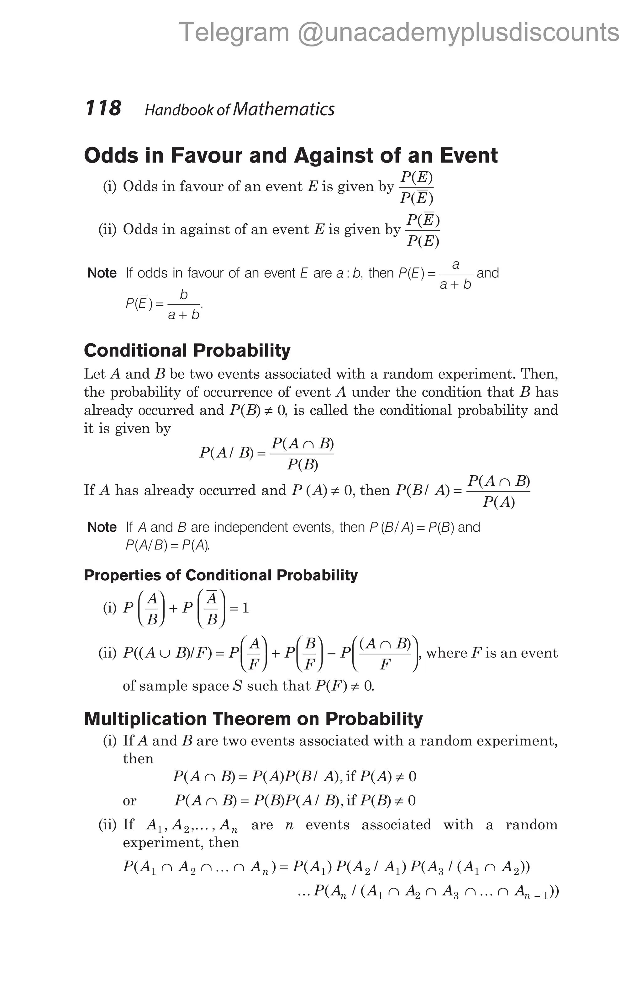 Odds in Favour and Against of an Event
(i) Odds in favour of an event E is given by
P E
P E
( )
( )
(ii) Odds in against of an event E is given by
P E
P E
( )
( )
Note If odds in favour of an event E are a b
: , then P E
a
a b
( ) =
+
and
P E
b
a b
( ) =
+
.
Conditional Probability
Let A and B be two events associated with a random experiment. Then,
the probability of occurrence of event A under the condition that B has
already occurred and P B
( ) ≠ 0, is called the conditional probability and
it is given by
P A B
P A B
P B
( / )
( )
( )
=
∩
If A has already occurred and P A
( ) ,
≠ 0 then P B A
P A B
P A
( / )
( )
( )
=
∩
Note If A and B are independent events, then P B A P B
( / ) ( )
= and
P A B P A
( / ) ( )
= .
Properties of Conditional Probability
(i) P
A
B
P
A
B





 +





 = 1
(ii) P A B F P
A
F
P
B
F
P
A B
F
(( )/ )
( )
∪ =





 +





 −
∩





, where F is an event
of sample space S such that P F
( ) ≠ 0.
Multiplication Theorem on Probability
(i) If A and B are two events associated with a random experiment,
then
P A B P A P B A
( ) ( ) ( / ),
∩ = if P A
( ) ≠ 0
or P A B P B P A B
( ) ( ) ( / ),
∩ = if P B
( ) ≠ 0
(ii) If A A An
1 2
, , ,
K are n events associated with a random
experiment, then
P A A A P A P A A P A A A
n
( ) ( ) ( / ) ( / ( ))
1 2 1 2 1 3 1 2
∩ ∩ ∩ = ∩
K
... ( / ( ))
P A A A A A
n n
1 2 3 1
∩ ∩ ∩ ∩ −
K
118 Handbook of Mathematics
Telegram @unacademyplusdiscounts
 