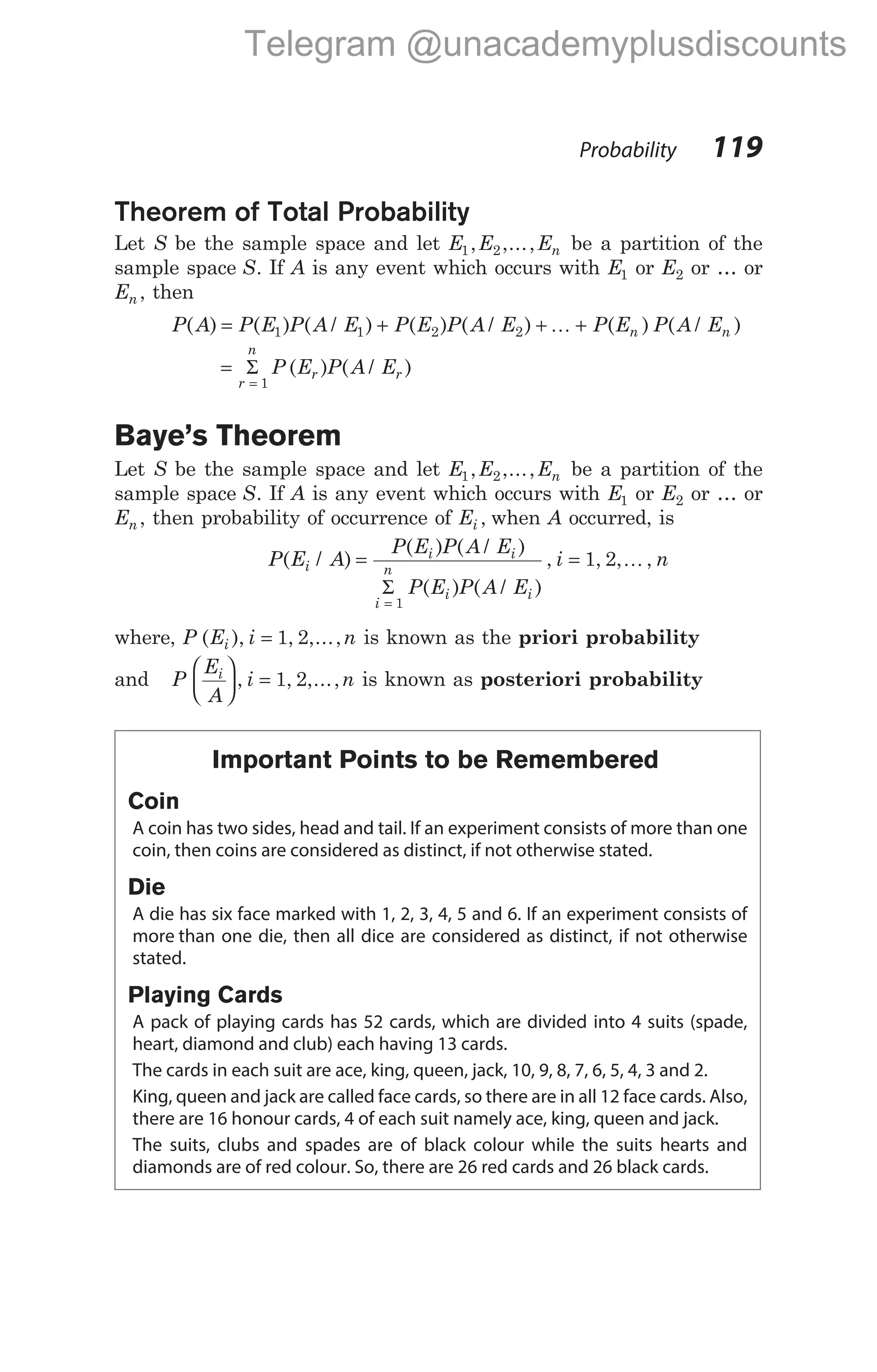 Theorem of Total Probability
Let S be the sample space and let E E En
1 2
, ,..., be a partition of the
sample space S. If A is any event which occurs with E1 or E2 or … or
En , then
P A P E P A E P E P A E P E P A E
n n
( ) ( ) ( / ) ( ) ( / ) ( ) ( / )
= + + +
1 1 2 2 K
=
=
Σ
r
n
r r
P E P A E
1
( ) ( / )
Baye’s Theorem
Let S be the sample space and let E E En
1 2
, ,..., be a partition of the
sample space S. If A is any event which occurs with E1 or E2 or … or
En , then probability of occurrence of Ei , when A occurred, is
P E A
P E P A E
P E P A E
i n
i
i i
i
n
i i
( / )
( ) ( / )
( ) ( / )
, , , ,
= =
=
Σ
1
1 2 K
where, P E i n
i
( ), , ,...,
= 1 2 is known as the priori probability
and P
E
A
i n
i





 =
, , ,...,
1 2 is known as posteriori probability
Important Points to be Remembered
Coin
A coin has two sides, head and tail. If an experiment consists of more than one
coin, then coins are considered as distinct, if not otherwise stated.
Die
A die has six face marked with 1, 2, 3, 4, 5 and 6. If an experiment consists of
more than one die, then all dice are considered as distinct, if not otherwise
stated.
Playing Cards
A pack of playing cards has 52 cards, which are divided into 4 suits (spade,
heart, diamond and club) each having 13 cards.
The cards in each suit are ace, king, queen, jack, 10, 9, 8, 7, 6, 5, 4, 3 and 2.
King, queen and jack are called face cards, so there are in all 12 face cards. Also,
there are 16 honour cards, 4 of each suit namely ace, king, queen and jack.
The suits, clubs and spades are of black colour while the suits hearts and
diamonds are of red colour. So, there are 26 red cards and 26 black cards.
Probability 119
Telegram @unacademyplusdiscounts
 