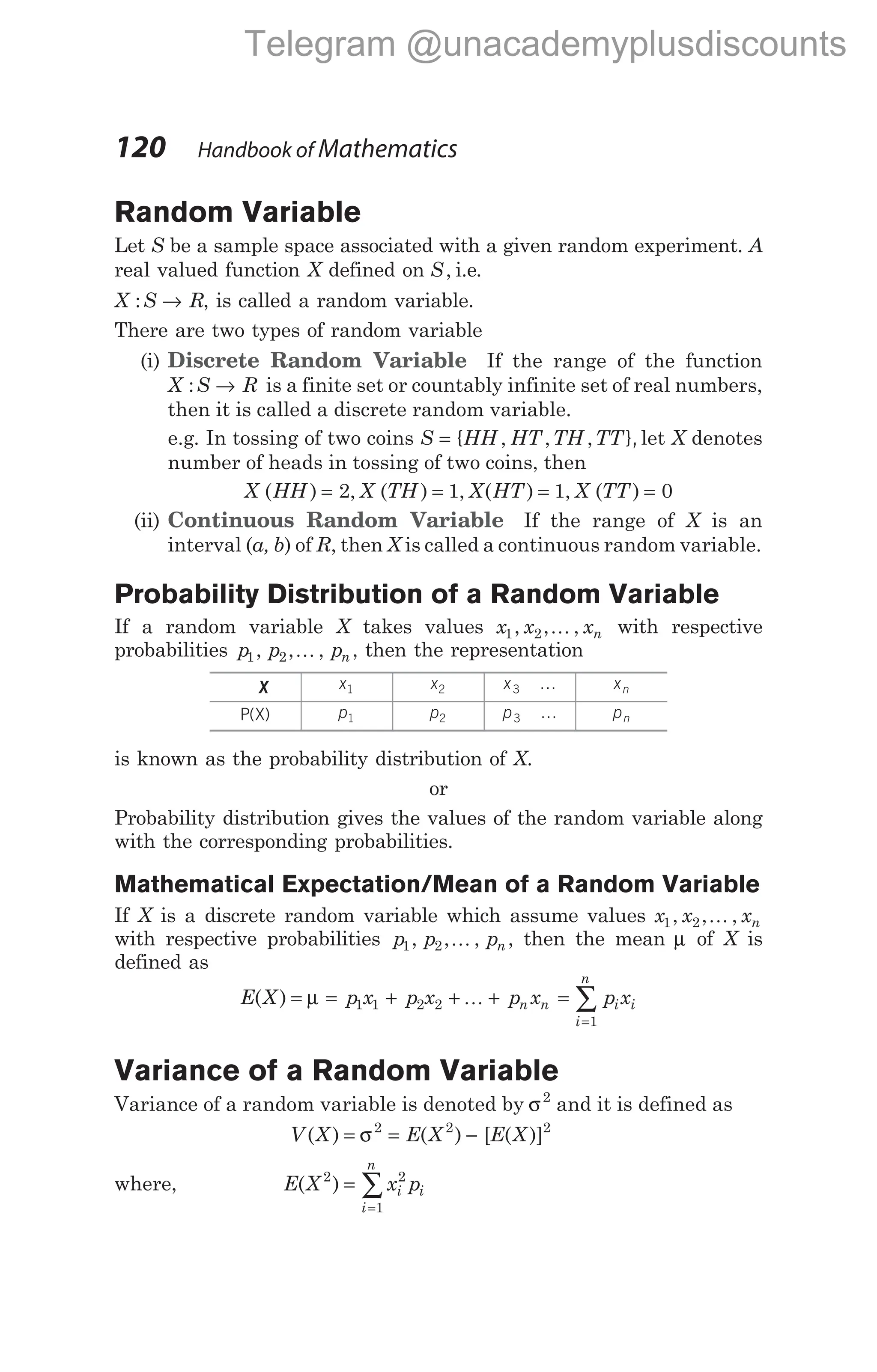 Random Variable
Let S be a sample space associated with a given random experiment. A
real valued function X defined on S, i.e.
X S R
: → , is called a random variable.
There are two types of random variable
(i) Discrete Random Variable If the range of the function
X S R
: → is a finite set or countably infinite set of real numbers,
then it is called a discrete random variable.
e.g. In tossing of two coins S = { },
HH HT TH TT
, , , let X denotes
number of heads in tossing of two coins, then
X HH X TH X HT X TT
( ) , ( ) , ( ) , ( )
= = = =
2 1 1 0
(ii) Continuous Random Variable If the range of X is an
interval (a, b) of R, then X is called a continuous random variable.
Probability Distribution of a Random Variable
If a random variable X takes values x x xn
1 2
, , ,
K with respective
probabilities p p pn
1 2
, , ,
K , then the representation
X x1 x2 x3 … xn
P X
( ) p1 p2 p3 … pn
is known as the probability distribution of X.
or
Probability distribution gives the values of the random variable along
with the corresponding probabilities.
Mathematical Expectation/Mean of a Random Variable
If X is a discrete random variable which assume values x x xn
1 2
, , ,
K
with respective probabilities p p pn
1 2
, , ,
K , then the mean µ of X is
defined as
E X p x p x p x p x
n n i i
i
n
( ) = = + + + =
=
∑
µ 1 1 2 2
1
K
Variance of a Random Variable
Variance of a random variable is denoted by σ2
and it is defined as
V X E X E X
( ) ( ) [ ( )]
= = −
σ2 2 2
where, E X x p
i i
i
n
( )
2 2
1
=
=
∑
120 Handbook of Mathematics
Telegram @unacademyplusdiscounts
 