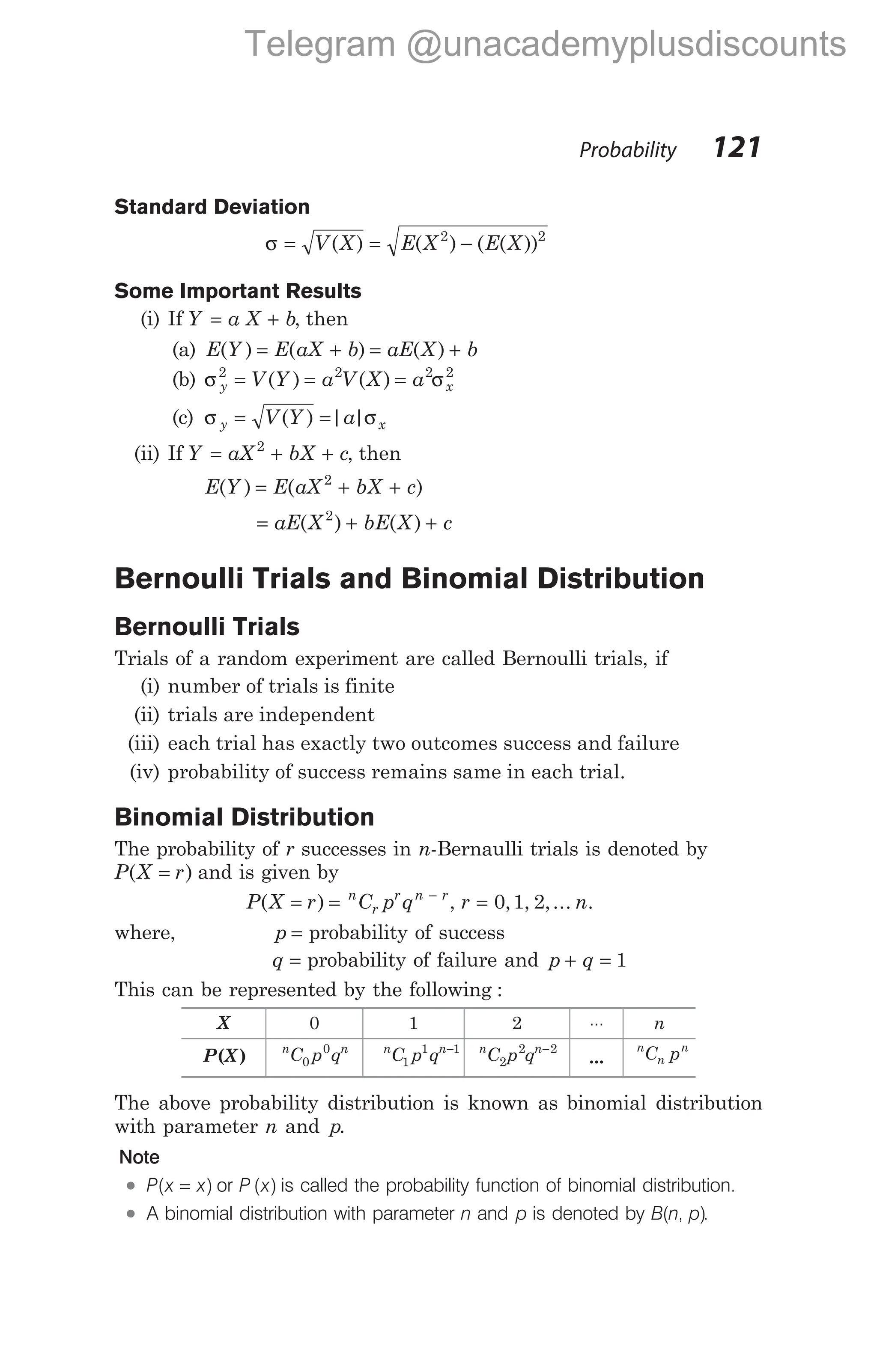 Standard Deviation
σ = = −
V X E X E X
( ) ( ) ( ( ))
2 2
Some Important Results
(i) If Y a X b
= + , then
(a) E Y E aX b aE X b
( ) ( ) ( )
= + = +
(b) σ σ
y x
V Y a V X a
2 2 2 2
= = =
( ) ( )
(c) σ σ
y x
V Y a
= =
( ) | |
(ii) If Y aX bX c
= + +
2
, then
E Y E aX bX c
( ) ( )
= + +
2
= + +
aE X bE X c
( ) ( )
2
Bernoulli Trials and Binomial Distribution
Bernoulli Trials
Trials of a random experiment are called Bernoulli trials, if
(i) number of trials is finite
(ii) trials are independent
(iii) each trial has exactly two outcomes success and failure
(iv) probability of success remains same in each trial.
Binomial Distribution
The probability of r successes in n-Bernaulli trials is denoted by
P X r
( )
= and is given by
P X r C p q
n
r
r n r
( )
= = −
, r n
= 0 1 2
, , ,... .
where, p = probability of success
q = probability of failure and p q
+ = 1
This can be represented by the following :
X 0 1 2 ... n
P( )
X n n
C p q
0
0 n n
C p q
1
1 1
− n n
C p q
2
2 2
−
...
n
n
n
C p
The above probability distribution is known as binomial distribution
with parameter n and p.
Note
l P x x
( )
= or P x
( ) is called the probability function of binomial distribution.
l A binomial distribution with parameter n and p is denoted by B n p
( , ).
Probability 121
Telegram @unacademyplusdiscounts
 