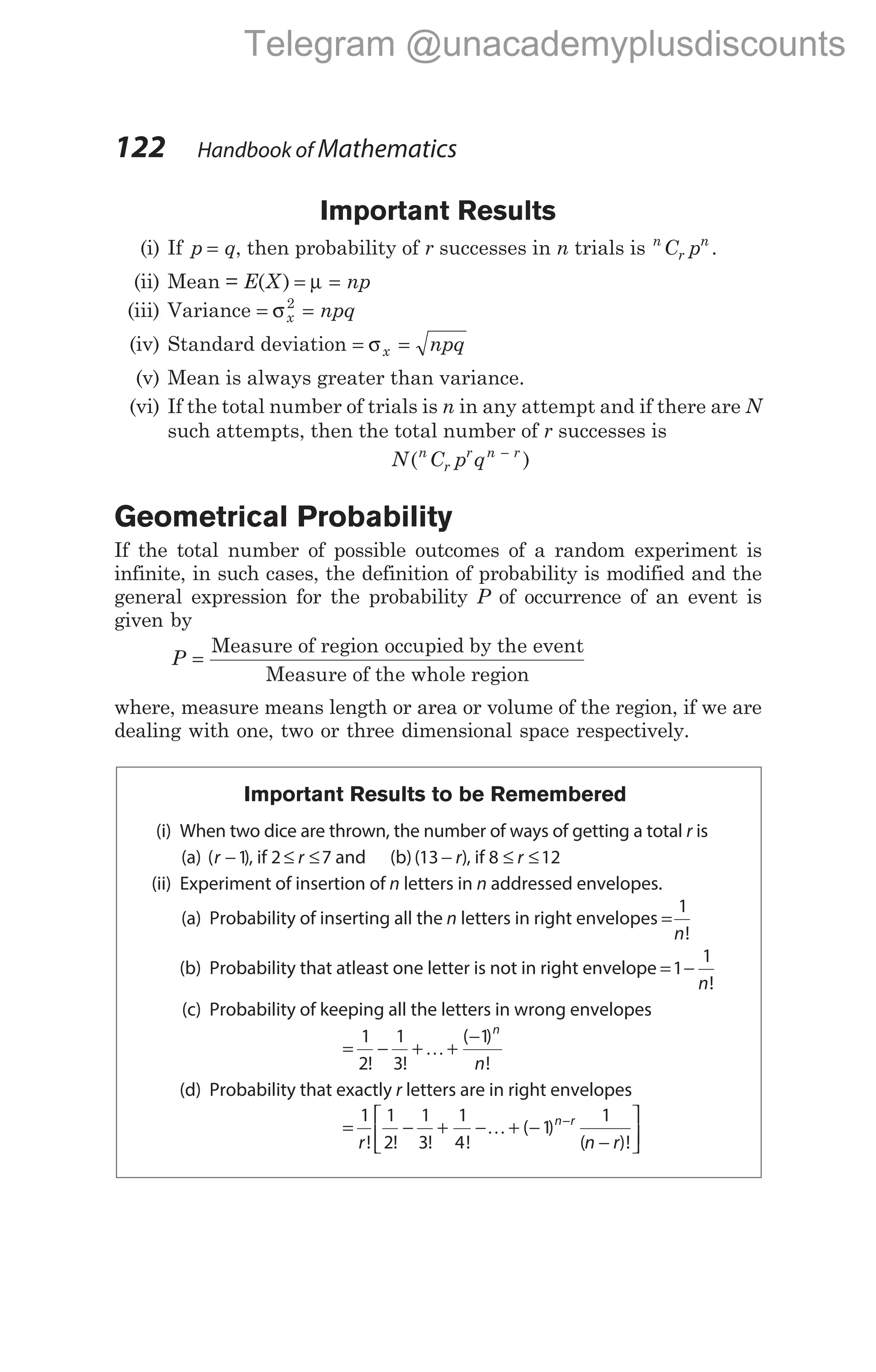 Important Results
(i) If p q
= , then probability of r successes in n trials is n
r
n
C p .
(ii) Mean = E X np
( ) = =
µ
(iii) Variance = =
σx npq
2
(iv) Standard deviation = =
σx npq
(v) Mean is always greater than variance.
(vi) If the total number of trials is n in any attempt and if there are N
such attempts, then the total number of r successes is
N C p q
n
r
r n r
( )
−
Geometrical Probability
If the total number of possible outcomes of a random experiment is
infinite, in such cases, the definition of probability is modified and the
general expression for the probability P of occurrence of an event is
given by
P =
Measure of region occupied by the event
Measure of the whole region
where, measure means length or area or volume of the region, if we are
dealing with one, two or three dimensional space respectively.
Important Results to be Remembered
(i) When two dice are thrown, the number of ways of getting a total r is
(a) ( )
r −1, if 2 7
≤ ≤
r and (b)( )
13 − r , if 8 12
≤ ≤
r
(ii) Experiment of insertion of n letters in n addressed envelopes.
(a) Probability of inserting all the n letters in right envelopes =
1
n!
(b) Probability that atleast one letter is not in right envelope = −
1
1
n!
(c) Probability of keeping all the letters in wrong envelopes
= − + +
−
1
2
1
3
1
! !
( )
!
K
n
n
(d) Probability that exactly r letters are in right envelopes
= − + − + −
−






−
1 1
2
1
3
1
4
1
1
r n r
n r
! ! ! !
( )
( )!
K
122 Handbook of Mathematics
Telegram @unacademyplusdiscounts
 